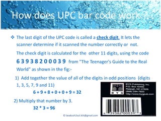 How does UPC bar code work ?
 The last digit of the UPC code is called a check digit. It lets the
  scanner determine if it scanned the number correctly or not.
   The check digit is calculated for the other 11 digits, using the code
   63938200039                  from "The Teenager's Guide to the Real
   World" as shown in the fig:-
  1) Add together the value of all of the digits in odd positions (digits
   1, 3, 5, 7, 9 and 11)
             6 + 9 + 8 + 0 + 0 + 9 = 32
 2) Multiply that number by 3.
           32 * 3 = 96
                            © lavakush2oct.kiit@gmail.com
 