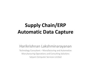 Supply Chain/ERP
Automatic Data Capture
Harikrishnan Lakshminarayanan
Technology Consultant – Manufacturing and Automotive
Manufacturing Operations and Consulting Solutions
Satyam Computer Services Limited
 