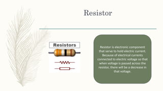 Resistor
Resistor is electronic component
that serve to hold electric current.
Because of electrical currents
connected to electric voltage so that
when voltage is passed across the
resistor, there will be a decrease in
that voltage.
 
