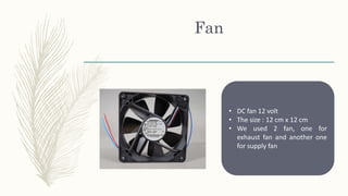 Fan
• DC fan 12 volt
• The size : 12 cm x 12 cm
• We used 2 fan, one for
exhaust fan and another one
for supply fan
 