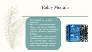 Relay Module
• Relay is switch are operated
electrically
• Relay has two electromechanical
components, witch consist of two
main parts they are electromagnetic
(coil) and mechanical (set contact
switches)
• Principle of electromagnetic relay
use to move the switch contacts so
that when the electric current is
small (low power), it can conduct
electricity with a higher voltage
 