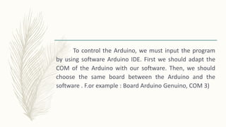 To control the Arduino, we must input the program
by using software Arduino IDE. First we should adapt the
COM of the Arduino with our software. Then, we should
choose the same board between the Arduino and the
software . F.or example : Board Arduino Genuino, COM 3)
 