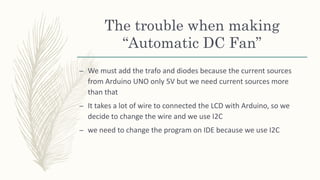 The trouble when making
“Automatic DC Fan”
– We must add the trafo and diodes because the current sources
from Arduino UNO only 5V but we need current sources more
than that
– It takes a lot of wire to connected the LCD with Arduino, so we
decide to change the wire and we use I2C
– we need to change the program on IDE because we use I2C
 
