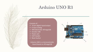 Arduino UNO R3
Consists of :
 14 pin digital input/output
 6 input analog
 Mikrokontroler ATmega328
 Koneksi USB
 Power jack
 ICSP header
 Reset button
Arduino UNO is a microcontroller
board based on ATmega328
 