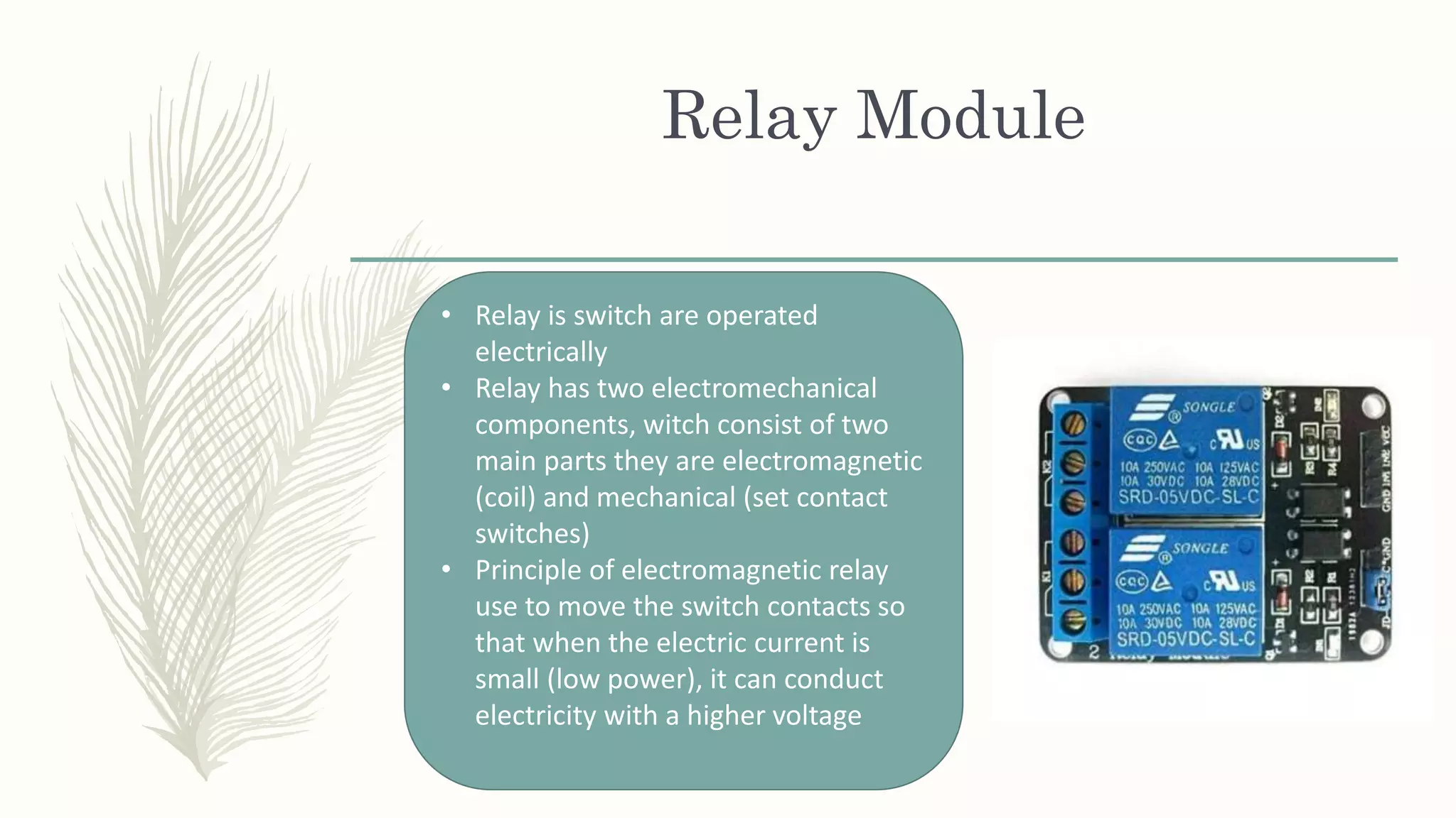 Relay Module
• Relay is switch are operated
electrically
• Relay has two electromechanical
components, witch consist of two
main parts they are electromagnetic
(coil) and mechanical (set contact
switches)
• Principle of electromagnetic relay
use to move the switch contacts so
that when the electric current is
small (low power), it can conduct
electricity with a higher voltage
 
