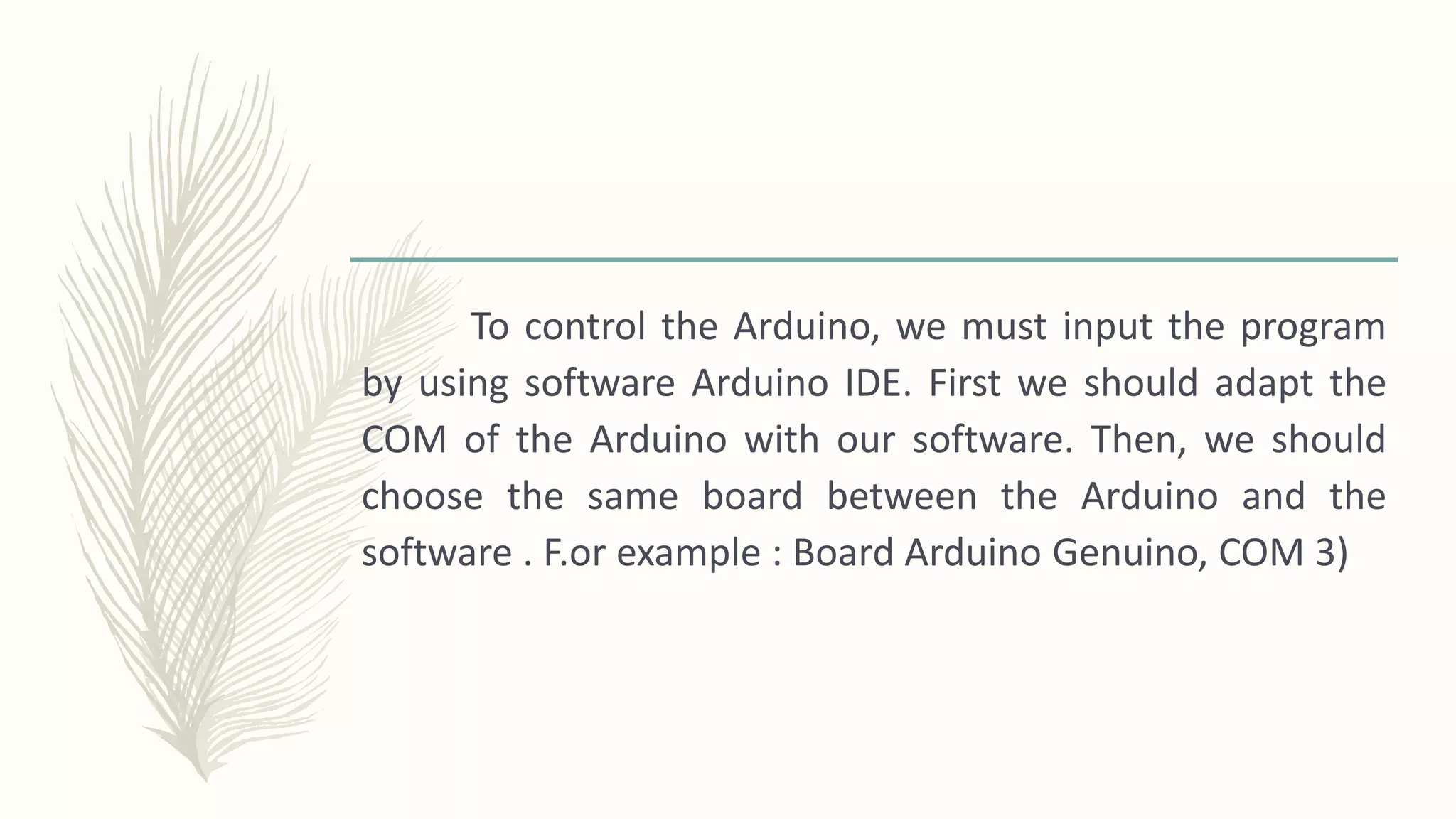 To control the Arduino, we must input the program
by using software Arduino IDE. First we should adapt the
COM of the Arduino with our software. Then, we should
choose the same board between the Arduino and the
software . F.or example : Board Arduino Genuino, COM 3)
 