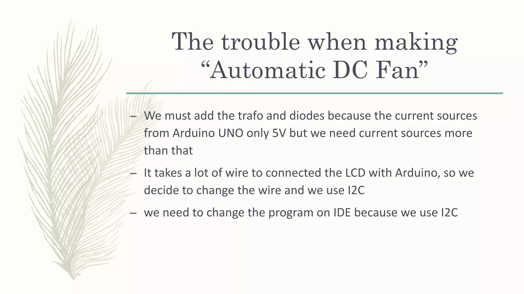 The trouble when making
“Automatic DC Fan”
– We must add the trafo and diodes because the current sources
from Arduino UNO only 5V but we need current sources more
than that
– It takes a lot of wire to connected the LCD with Arduino, so we
decide to change the wire and we use I2C
– we need to change the program on IDE because we use I2C
 