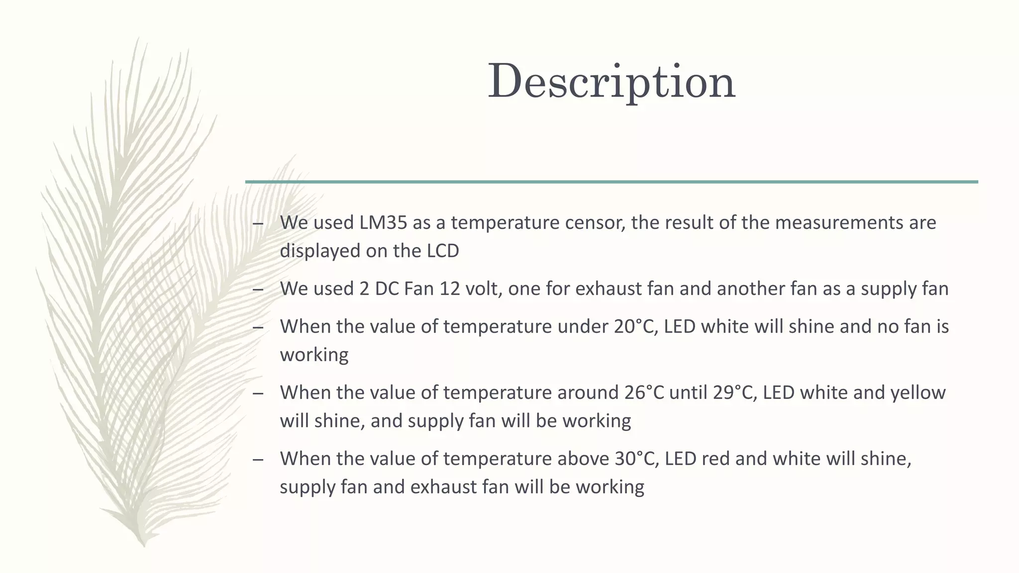 Description
– We used LM35 as a temperature censor, the result of the measurements are
displayed on the LCD
– We used 2 DC Fan 12 volt, one for exhaust fan and another fan as a supply fan
– When the value of temperature under 20°C, LED white will shine and no fan is
working
– When the value of temperature around 26°C until 29°C, LED white and yellow
will shine, and supply fan will be working
– When the value of temperature above 30°C, LED red and white will shine,
supply fan and exhaust fan will be working
 