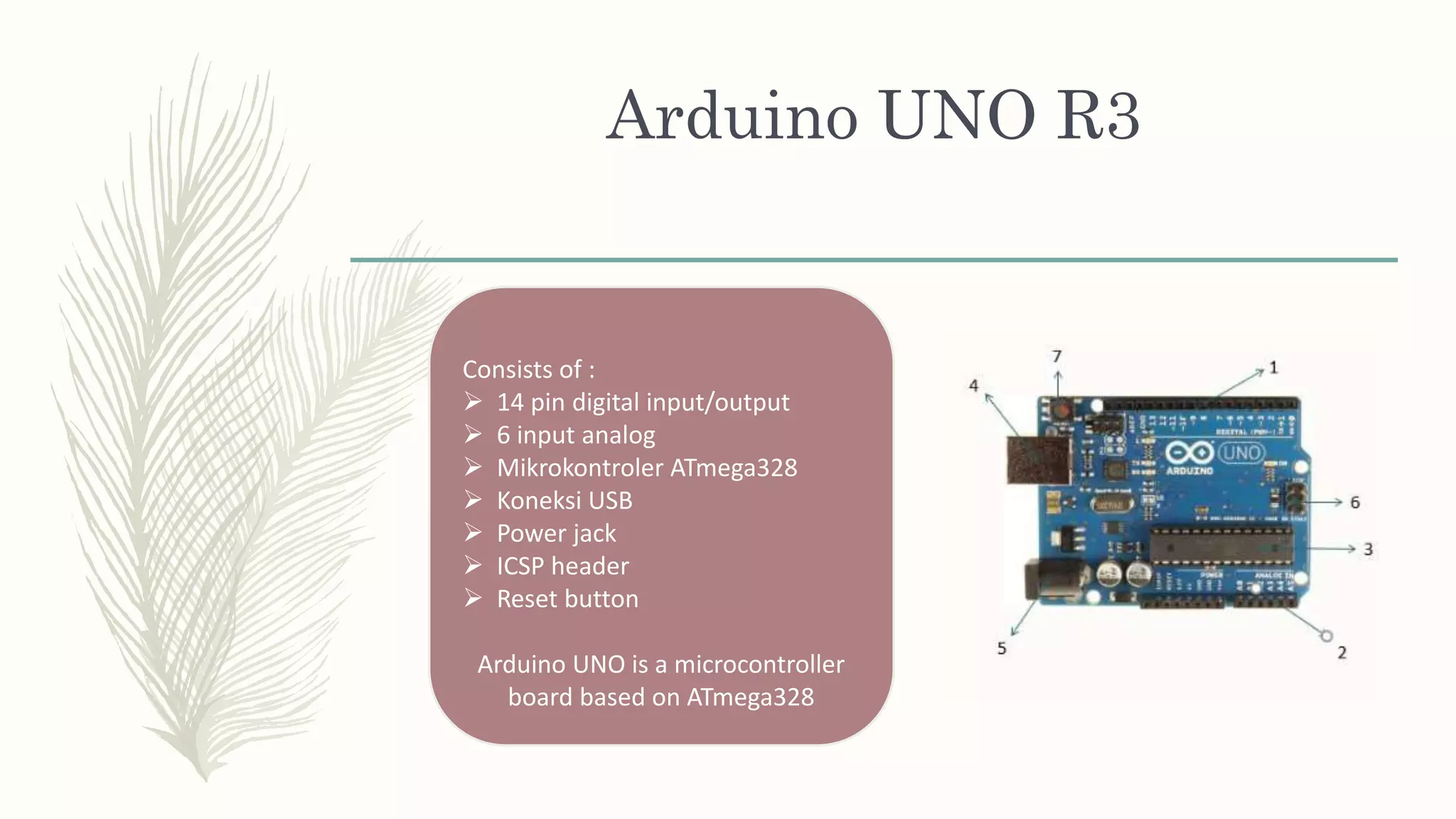 Arduino UNO R3
Consists of :
 14 pin digital input/output
 6 input analog
 Mikrokontroler ATmega328
 Koneksi USB
 Power jack
 ICSP header
 Reset button
Arduino UNO is a microcontroller
board based on ATmega328
 