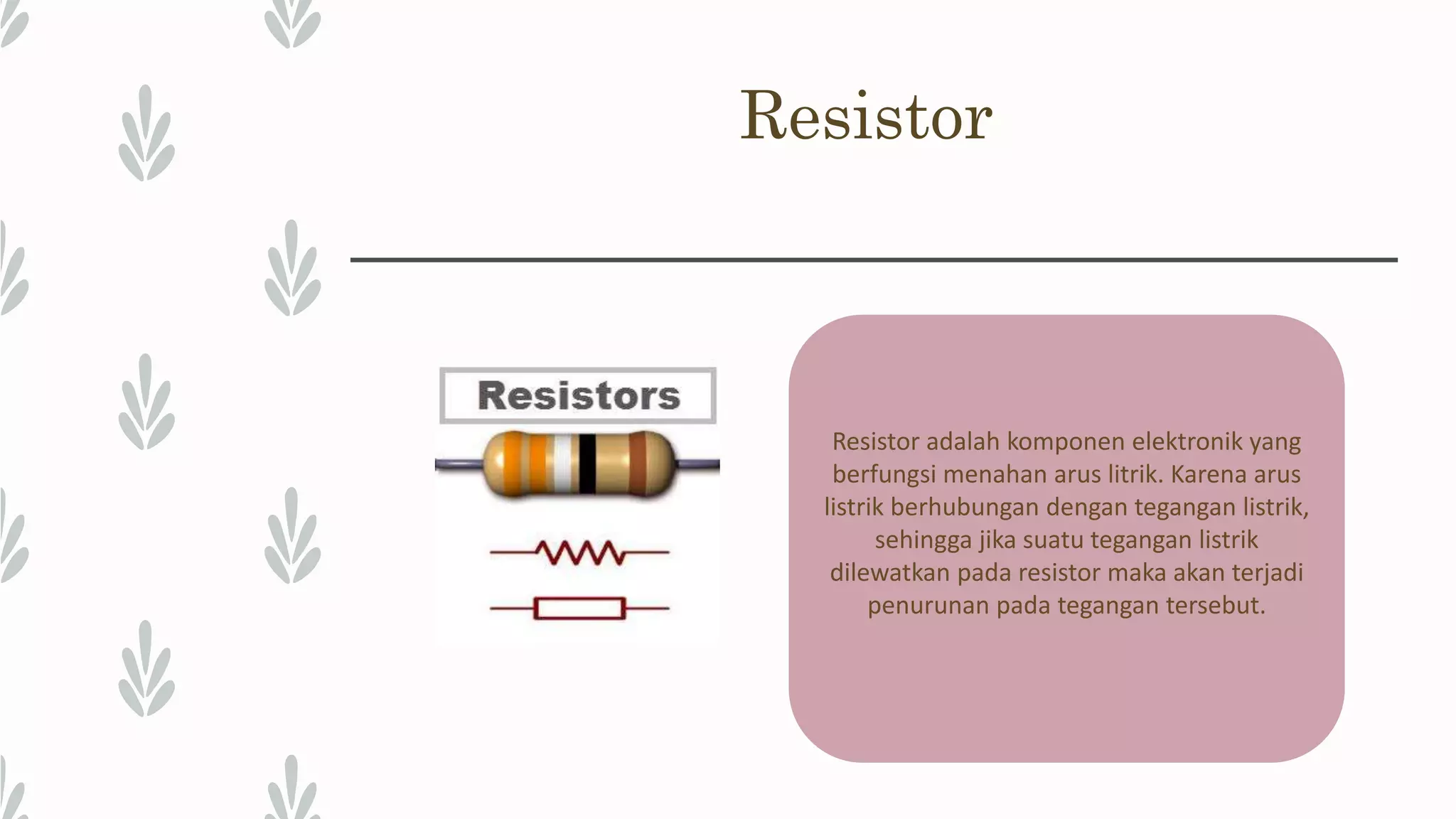 Resistor Resistor adalah komponen elektronik yang berfungsi menahan arus litrik. Karena arus listrik berhubungan dengan tegangan listrik, sehingga jika suatu tegangan listrik dilewatkan pada resistor maka akan terjadi penurunan pada tegangan tersebut. 
