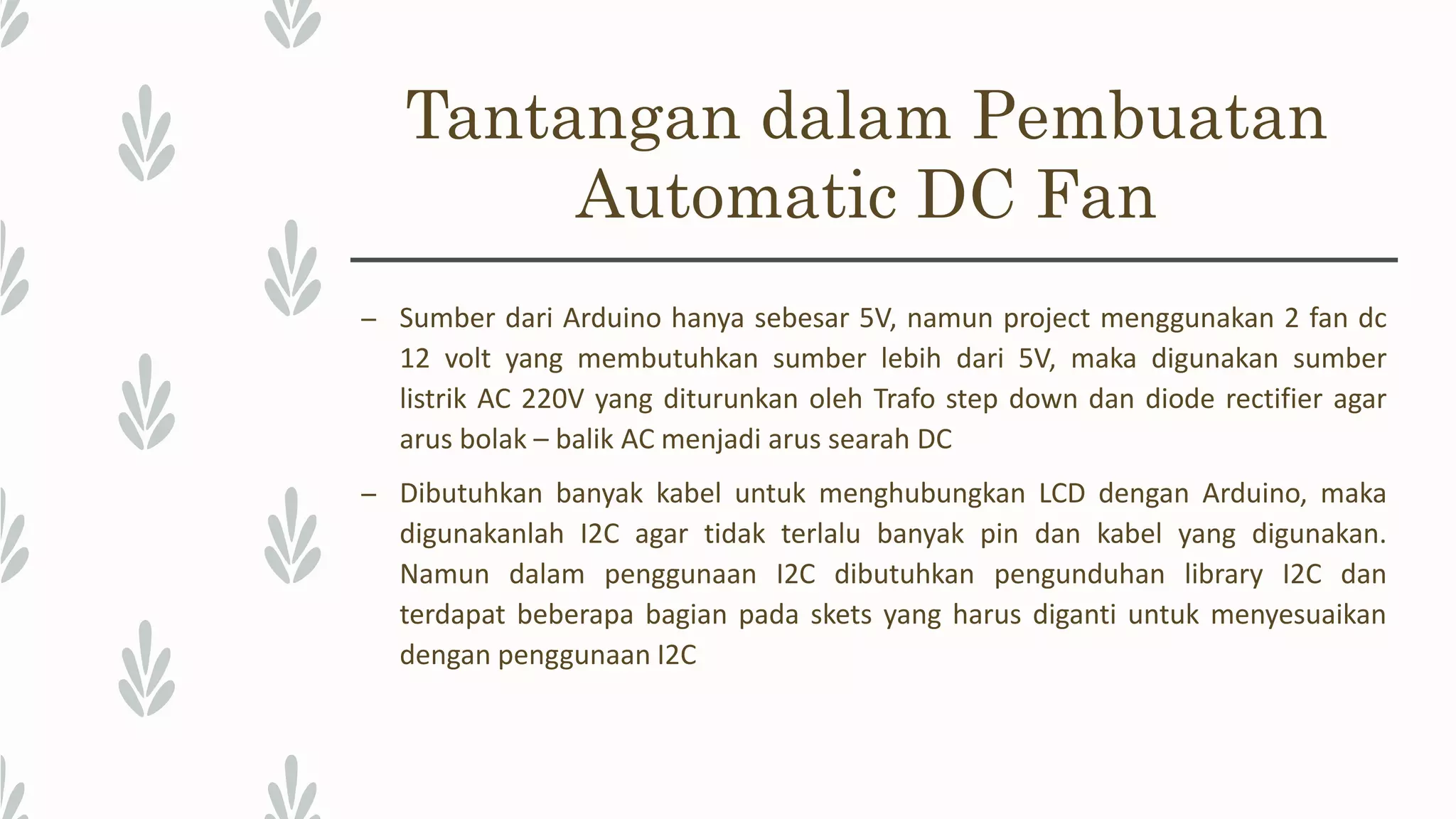 Tantangan dalam Pembuatan Automatic DC Fan – Sumber dari Arduino hanya sebesar 5V, namun project menggunakan 2 fan dc 12 volt yang membutuhkan sumber lebih dari 5V, maka digunakan sumber listrik AC 220V yang diturunkan oleh Trafo step down dan diode rectifier agar arus bolak – balik AC menjadi arus searah DC – Dibutuhkan banyak kabel untuk menghubungkan LCD dengan Arduino, maka digunakanlah I2C agar tidak terlalu banyak pin dan kabel yang digunakan. Namun dalam penggunaan I2C dibutuhkan pengunduhan library I2C dan terdapat beberapa bagian pada skets yang harus diganti untuk menyesuaikan dengan penggunaan I2C 