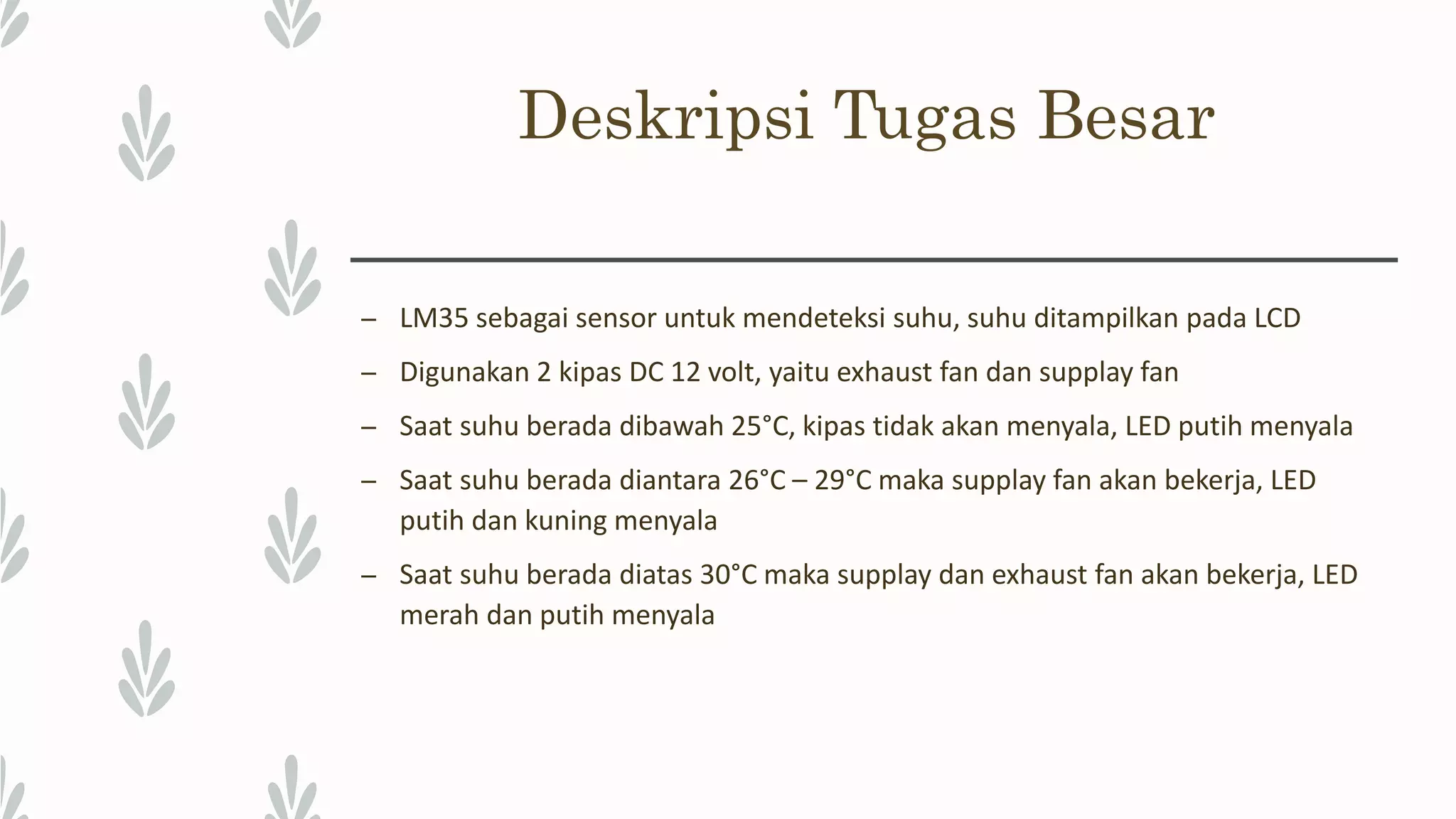 Deskripsi Tugas Besar – LM35 sebagai sensor untuk mendeteksi suhu, suhu ditampilkan pada LCD – Digunakan 2 kipas DC 12 volt, yaitu exhaust fan dan supplay fan – Saat suhu berada dibawah 25°C, kipas tidak akan menyala, LED putih menyala – Saat suhu berada diantara 26°C – 29°C maka supplay fan akan bekerja, LED putih dan kuning menyala – Saat suhu berada diatas 30°C maka supplay dan exhaust fan akan bekerja, LED merah dan putih menyala 