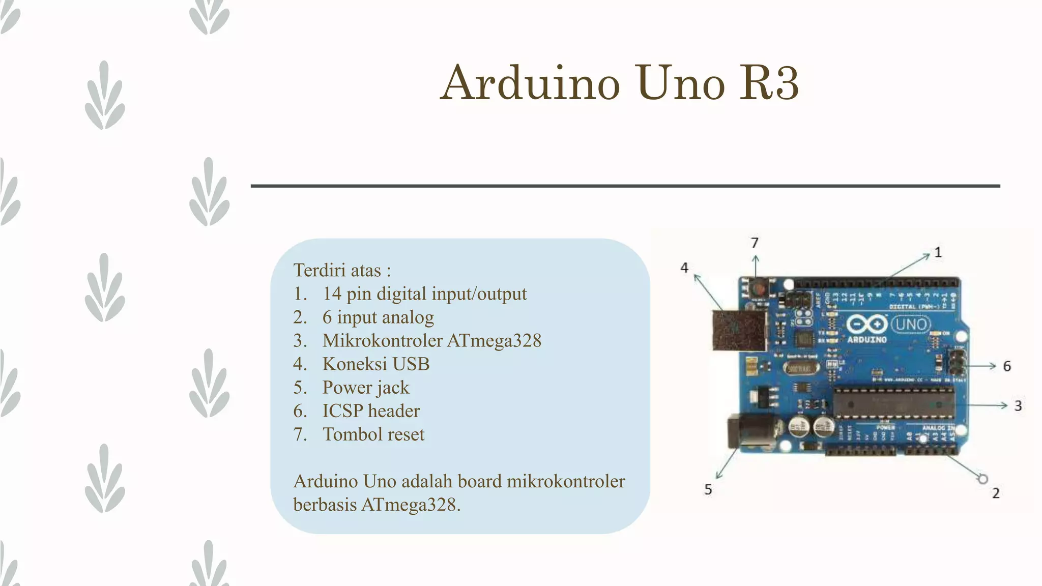 Arduino Uno R3 Terdiri atas : 1. 14 pin digital input/output 2. 6 input analog 3. Mikrokontroler ATmega328 4. Koneksi USB 5. Power jack 6. ICSP header 7. Tombol reset Arduino Uno adalah board mikrokontroler berbasis ATmega328. 