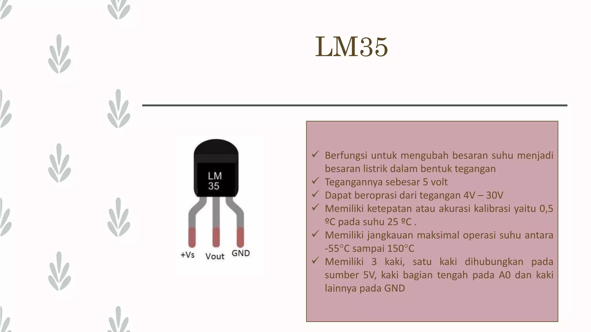 LM35  Berfungsi untuk mengubah besaran suhu menjadi besaran listrik dalam bentuk tegangan  Tegangannya sebesar 5 volt  Dapat beroprasi dari tegangan 4V – 30V  Memiliki ketepatan atau akurasi kalibrasi yaitu 0,5 ºC pada suhu 25 ºC .  Memiliki jangkauan maksimal operasi suhu antara -55°C sampai 150°C  Memiliki 3 kaki, satu kaki dihubungkan pada sumber 5V, kaki bagian tengah pada A0 dan kaki lainnya pada GND 