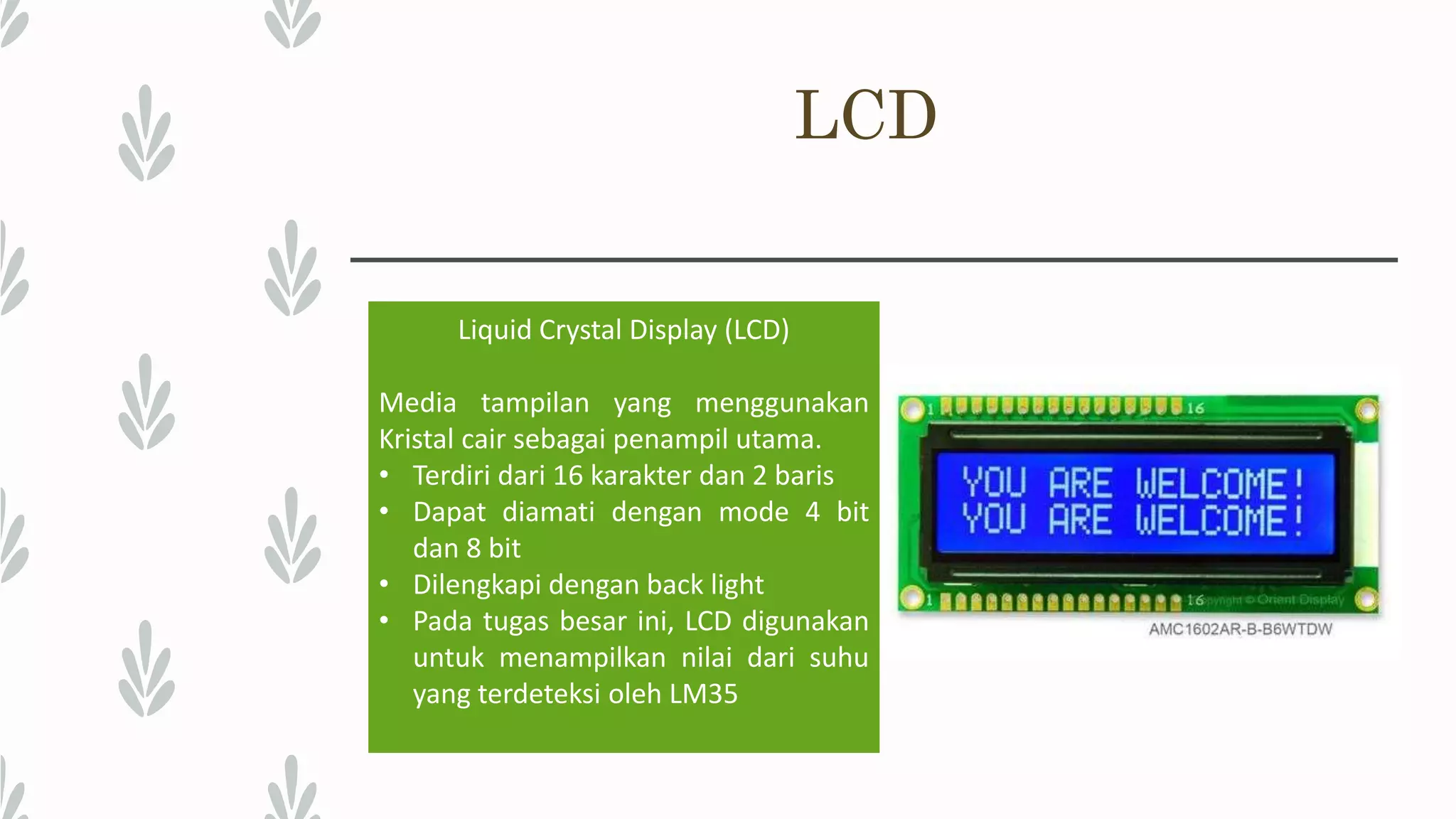 LCD Liquid Crystal Display (LCD) Media tampilan yang menggunakan Kristal cair sebagai penampil utama. • Terdiri dari 16 karakter dan 2 baris • Dapat diamati dengan mode 4 bit dan 8 bit • Dilengkapi dengan back light • Pada tugas besar ini, LCD digunakan untuk menampilkan nilai dari suhu yang terdeteksi oleh LM35 