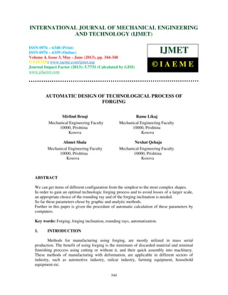 International Journal of Mechanical Engineering and Technology (IJMET), ISSN 0976 –
6340(Print), ISSN 0976 – 6359(Online) Volume 4, Issue 3, May - June (2013) © IAEME
344
AUTOMATIC DESIGN OF TECHNOLOGICAL PROCESS OF
FORGING
Mirlind Bruqi Rame Likaj
Mechanical Engineering Faculty Mechanical Engineering Faculty
10000, Prishtina 10000, Prishtina
Kosova Kosova
Ahmet Shala Nexhat Qehaja
Mechanical Engineering Faculty Mechanical Engineering Faculty
10000, Prishtina 10000, Prishtina
Kosova Kosova
ABSTRACT
We can get items of different configuration from the simplest to the most complex shapes.
In order to gain an optimal technologic forging process and to avoid losses of a larger scale,
an appropriate choice of the rounding ray and of the forging inclination is needed.
So far these parameters chose by graphic and analytic methods.
Further in this paper is given the procedure of automatic calculation of these parameters by
computers.
Key words: Forging, forging inclination, rounding rays, automatization.
1. INTRODUCTION
Methods for manufacturing using forging, are mostly utilized in mass serial
production. The benefit of using forging is the minimum of discarded material and minimal
finnishing proccess using cutting or without it, and their quick assembly into machinery.
These methods of manufacturing with deformation, are applicable in different sectors of
industry, such as automotive industry, railcar industry, farming equipment, household
equipment etc.
INTERNATIONAL JOURNAL OF MECHANICAL ENGINEERING
AND TECHNOLOGY (IJMET)
ISSN 0976 – 6340 (Print)
ISSN 0976 – 6359 (Online)
Volume 4, Issue 3, May - June (2013), pp. 344-348
© IAEME: www.iaeme.com/ijmet.asp
Journal Impact Factor (2013): 5.7731 (Calculated by GISI)
www.jifactor.com
IJMET
© I A E M E
 