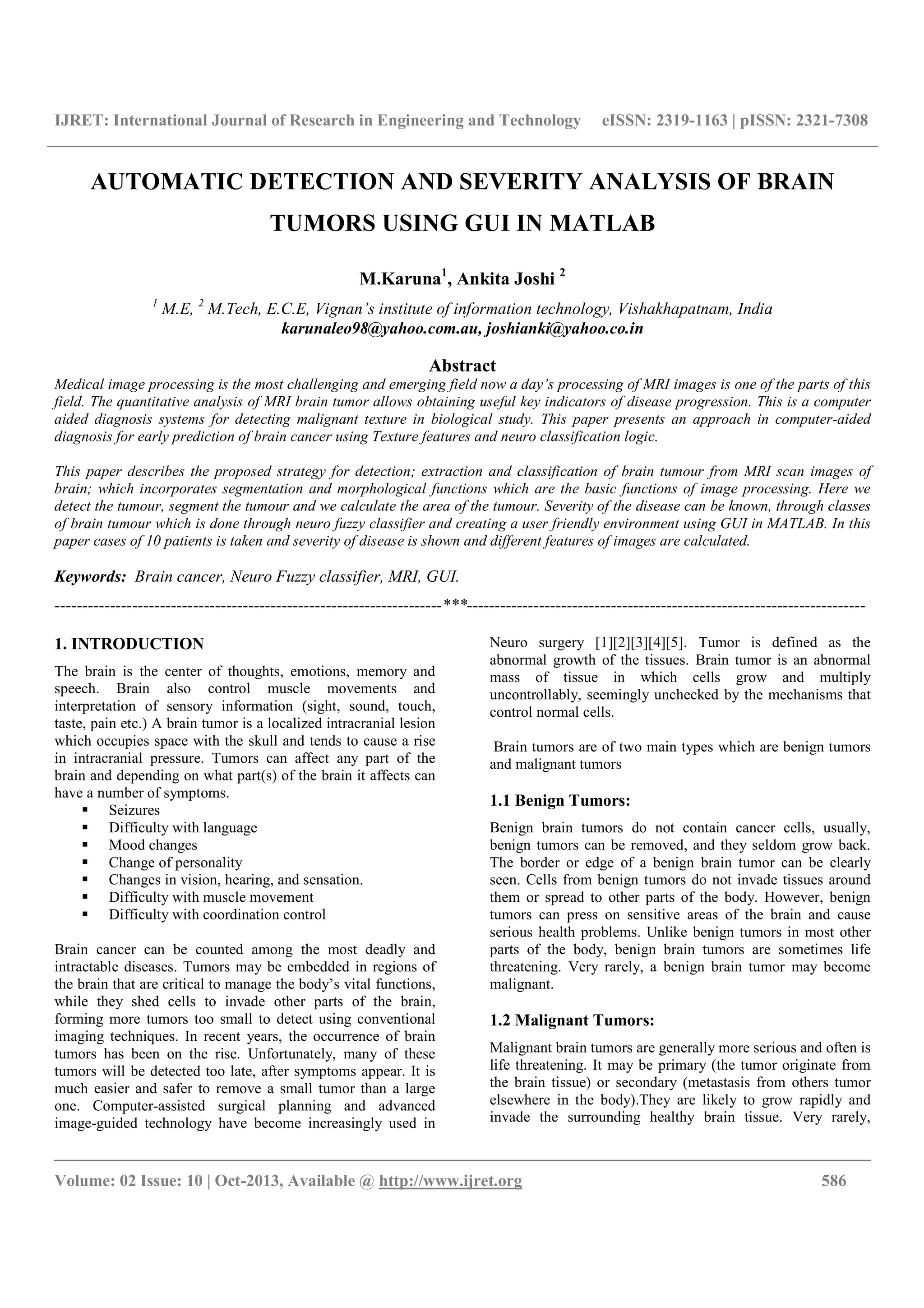 IJRET: International Journal of Research in Engineering and Technology eISSN: 2319-1163 | pISSN: 2321-7308
__________________________________________________________________________________________
Volume: 02 Issue: 10 | Oct-2013, Available @ http://www.ijret.org 586
AUTOMATIC DETECTION AND SEVERITY ANALYSIS OF BRAIN
TUMORS USING GUI IN MATLAB
M.Karuna1
, Ankita Joshi 2
1
M.E, 2
M.Tech, E.C.E, Vignan’s institute of information technology, Vishakhapatnam, India
karunaleo98@yahoo.com.au, joshianki@yahoo.co.in
Abstract
Medical image processing is the most challenging and emerging field now a day’s processing of MRI images is one of the parts of this
field. The quantitative analysis of MRI brain tumor allows obtaining useful key indicators of disease progression. This is a computer
aided diagnosis systems for detecting malignant texture in biological study. This paper presents an approach in computer-aided
diagnosis for early prediction of brain cancer using Texture features and neuro classification logic.
This paper describes the proposed strategy for detection; extraction and classification of brain tumour from MRI scan images of
brain; which incorporates segmentation and morphological functions which are the basic functions of image processing. Here we
detect the tumour, segment the tumour and we calculate the area of the tumour. Severity of the disease can be known, through classes
of brain tumour which is done through neuro fuzzy classifier and creating a user friendly environment using GUI in MATLAB. In this
paper cases of 10 patients is taken and severity of disease is shown and different features of images are calculated.
Keywords: Brain cancer, Neuro Fuzzy classifier, MRI, GUI.
----------------------------------------------------------------------***------------------------------------------------------------------------
1. INTRODUCTION
The brain is the center of thoughts, emotions, memory and
speech. Brain also control muscle movements and
interpretation of sensory information (sight, sound, touch,
taste, pain etc.) A brain tumor is a localized intracranial lesion
which occupies space with the skull and tends to cause a rise
in intracranial pressure. Tumors can affect any part of the
brain and depending on what part(s) of the brain it affects can
have a number of symptoms.
Seizures
Difficulty with language
Mood changes
Change of personality
Changes in vision, hearing, and sensation.
Difficulty with muscle movement
Difficulty with coordination control
Brain cancer can be counted among the most deadly and
intractable diseases. Tumors may be embedded in regions of
the brain that are critical to manage the body’s vital functions,
while they shed cells to invade other parts of the brain,
forming more tumors too small to detect using conventional
imaging techniques. In recent years, the occurrence of brain
tumors has been on the rise. Unfortunately, many of these
tumors will be detected too late, after symptoms appear. It is
much easier and safer to remove a small tumor than a large
one. Computer-assisted surgical planning and advanced
image-guided technology have become increasingly used in
Neuro surgery [1][2][3][4][5]. Tumor is defined as the
abnormal growth of the tissues. Brain tumor is an abnormal
mass of tissue in which cells grow and multiply
uncontrollably, seemingly unchecked by the mechanisms that
control normal cells.
Brain tumors are of two main types which are benign tumors
and malignant tumors
1.1 Benign Tumors:
Benign brain tumors do not contain cancer cells, usually,
benign tumors can be removed, and they seldom grow back.
The border or edge of a benign brain tumor can be clearly
seen. Cells from benign tumors do not invade tissues around
them or spread to other parts of the body. However, benign
tumors can press on sensitive areas of the brain and cause
serious health problems. Unlike benign tumors in most other
parts of the body, benign brain tumors are sometimes life
threatening. Very rarely, a benign brain tumor may become
malignant.
1.2 Malignant Tumors:
Malignant brain tumors are generally more serious and often is
life threatening. It may be primary (the tumor originate from
the brain tissue) or secondary (metastasis from others tumor
elsewhere in the body).They are likely to grow rapidly and
invade the surrounding healthy brain tissue. Very rarely,
 