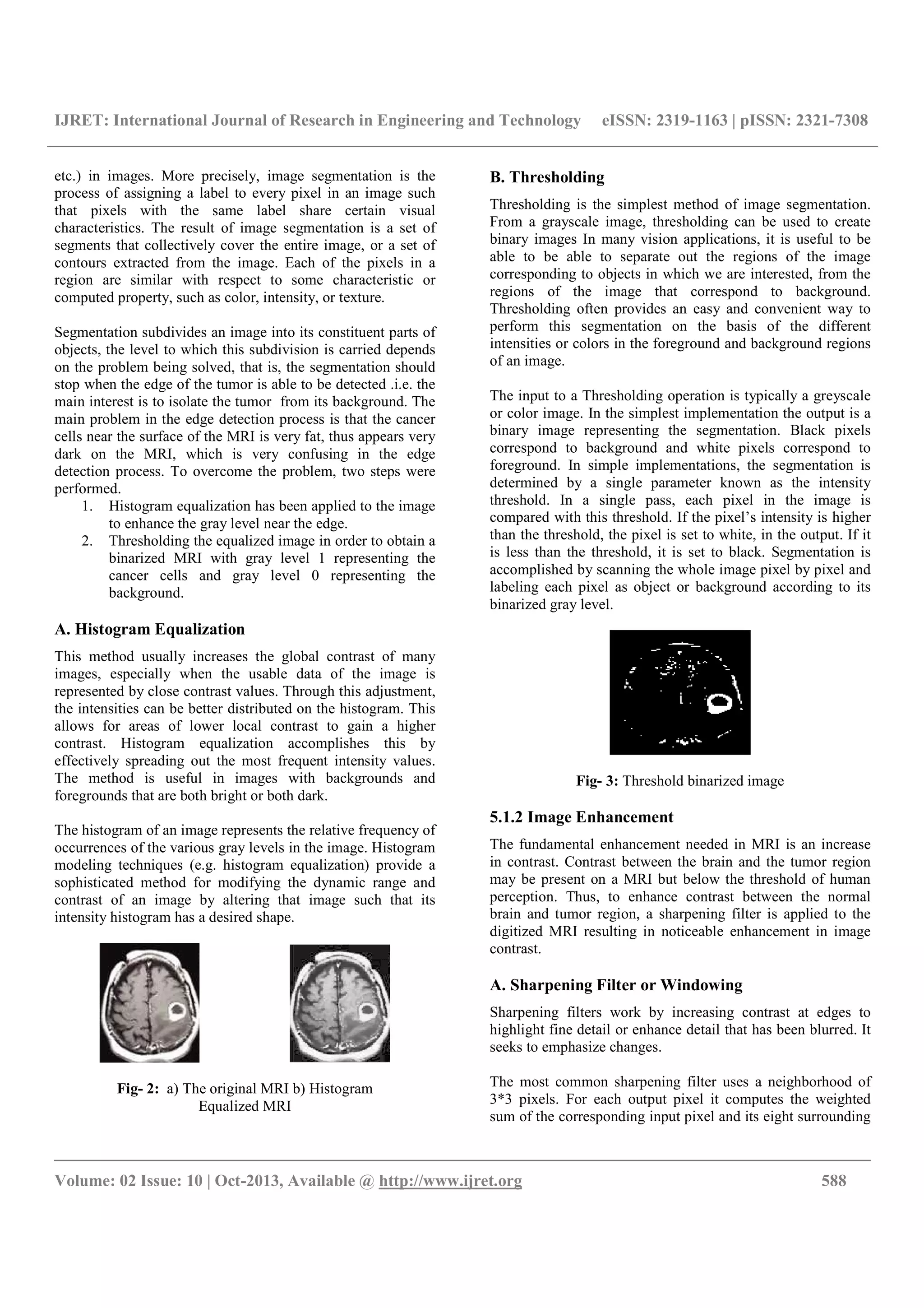 IJRET: International Journal of Research in Engineering and Technology eISSN: 2319-1163 | pISSN: 2321-7308
__________________________________________________________________________________________
Volume: 02 Issue: 10 | Oct-2013, Available @ http://www.ijret.org 588
etc.) in images. More precisely, image segmentation is the
process of assigning a label to every pixel in an image such
that pixels with the same label share certain visual
characteristics. The result of image segmentation is a set of
segments that collectively cover the entire image, or a set of
contours extracted from the image. Each of the pixels in a
region are similar with respect to some characteristic or
computed property, such as color, intensity, or texture.
Segmentation subdivides an image into its constituent parts of
objects, the level to which this subdivision is carried depends
on the problem being solved, that is, the segmentation should
stop when the edge of the tumor is able to be detected .i.e. the
main interest is to isolate the tumor from its background. The
main problem in the edge detection process is that the cancer
cells near the surface of the MRI is very fat, thus appears very
dark on the MRI, which is very confusing in the edge
detection process. To overcome the problem, two steps were
performed.
1. Histogram equalization has been applied to the image
to enhance the gray level near the edge.
2. Thresholding the equalized image in order to obtain a
binarized MRI with gray level 1 representing the
cancer cells and gray level 0 representing the
background.
A. Histogram Equalization
This method usually increases the global contrast of many
images, especially when the usable data of the image is
represented by close contrast values. Through this adjustment,
the intensities can be better distributed on the histogram. This
allows for areas of lower local contrast to gain a higher
contrast. Histogram equalization accomplishes this by
effectively spreading out the most frequent intensity values.
The method is useful in images with backgrounds and
foregrounds that are both bright or both dark.
The histogram of an image represents the relative frequency of
occurrences of the various gray levels in the image. Histogram
modeling techniques (e.g. histogram equalization) provide a
sophisticated method for modifying the dynamic range and
contrast of an image by altering that image such that its
intensity histogram has a desired shape.
Fig- 2: a) The original MRI b) Histogram
Equalized MRI
B. Thresholding
Thresholding is the simplest method of image segmentation.
From a grayscale image, thresholding can be used to create
binary images In many vision applications, it is useful to be
able to be able to separate out the regions of the image
corresponding to objects in which we are interested, from the
regions of the image that correspond to background.
Thresholding often provides an easy and convenient way to
perform this segmentation on the basis of the different
intensities or colors in the foreground and background regions
of an image.
The input to a Thresholding operation is typically a greyscale
or color image. In the simplest implementation the output is a
binary image representing the segmentation. Black pixels
correspond to background and white pixels correspond to
foreground. In simple implementations, the segmentation is
determined by a single parameter known as the intensity
threshold. In a single pass, each pixel in the image is
compared with this threshold. If the pixel’s intensity is higher
than the threshold, the pixel is set to white, in the output. If it
is less than the threshold, it is set to black. Segmentation is
accomplished by scanning the whole image pixel by pixel and
labeling each pixel as object or background according to its
binarized gray level.
Fig- 3: Threshold binarized image
5.1.2 Image Enhancement
The fundamental enhancement needed in MRI is an increase
in contrast. Contrast between the brain and the tumor region
may be present on a MRI but below the threshold of human
perception. Thus, to enhance contrast between the normal
brain and tumor region, a sharpening filter is applied to the
digitized MRI resulting in noticeable enhancement in image
contrast.
A. Sharpening Filter or Windowing
Sharpening filters work by increasing contrast at edges to
highlight fine detail or enhance detail that has been blurred. It
seeks to emphasize changes.
The most common sharpening filter uses a neighborhood of
3*3 pixels. For each output pixel it computes the weighted
sum of the corresponding input pixel and its eight surrounding
 