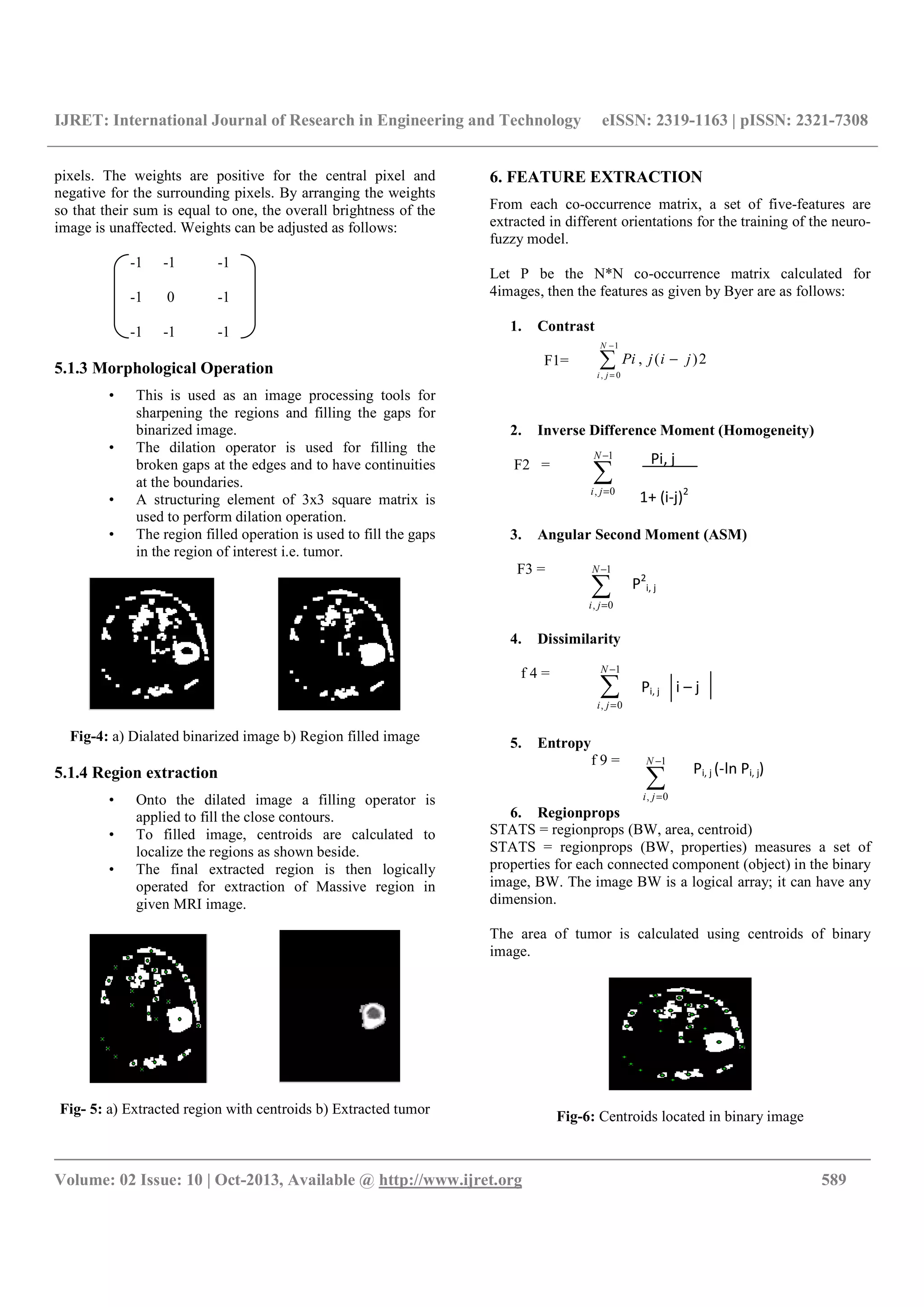 IJRET: International Journal of Research in Engineering and Technology eISSN: 2319-1163 | pISSN: 2321-7308
__________________________________________________________________________________________
Volume: 02 Issue: 10 | Oct-2013, Available @ http://www.ijret.org 589
pixels. The weights are positive for the central pixel and
negative for the surrounding pixels. By arranging the weights
so that their sum is equal to one, the overall brightness of the
image is unaffected. Weights can be adjusted as follows:
-1 -1 -1
-1 0 -1
-1 -1 -1
5.1.3 Morphological Operation
• This is used as an image processing tools for
sharpening the regions and filling the gaps for
binarized image.
• The dilation operator is used for filling the
broken gaps at the edges and to have continuities
at the boundaries.
• A structuring element of 3x3 square matrix is
used to perform dilation operation.
• The region filled operation is used to fill the gaps
in the region of interest i.e. tumor.
Fig-4: a) Dialated binarized image b) Region filled image
5.1.4 Region extraction
• Onto the dilated image a filling operator is
applied to fill the close contours.
• To filled image, centroids are calculated to
localize the regions as shown beside.
• The final extracted region is then logically
operated for extraction of Massive region in
given MRI image.
Fig- 5: a) Extracted region with centroids b) Extracted tumor
6. FEATURE EXTRACTION
From each co-occurrence matrix, a set of five-features are
extracted in different orientations for the training of the neuro-
fuzzy model.
Let P be the N*N co-occurrence matrix calculated for
4images, then the features as given by Byer are as follows:
1. Contrast
F1=
2. Inverse Difference Moment (Homogeneity)
F2 =
3. Angular Second Moment (ASM)
F3 =
4. Dissimilarity
f 4 =
5. Entropy
f 9 =
6. Regionprops
STATS = regionprops (BW, area, centroid)
STATS = regionprops (BW, properties) measures a set of
properties for each connected component (object) in the binary
image, BW. The image BW is a logical array; it can have any
dimension.
The area of tumor is calculated using centroids of binary
image.
Fig-6: Centroids located in binary image
∑
−
=
1
0,
N
ji
Pi, j
1+ (i-j)2
∑
−
=
−
1
0,
2)(,
N
ji
jijPi
∑
−
=
1
0,
N
ji
∑
−
=
1
0,
N
ji
∑
−
=
1
0,
N
ji
P2
i, j
Pi, j i – j
Pi, j (-ln Pi, j)
 