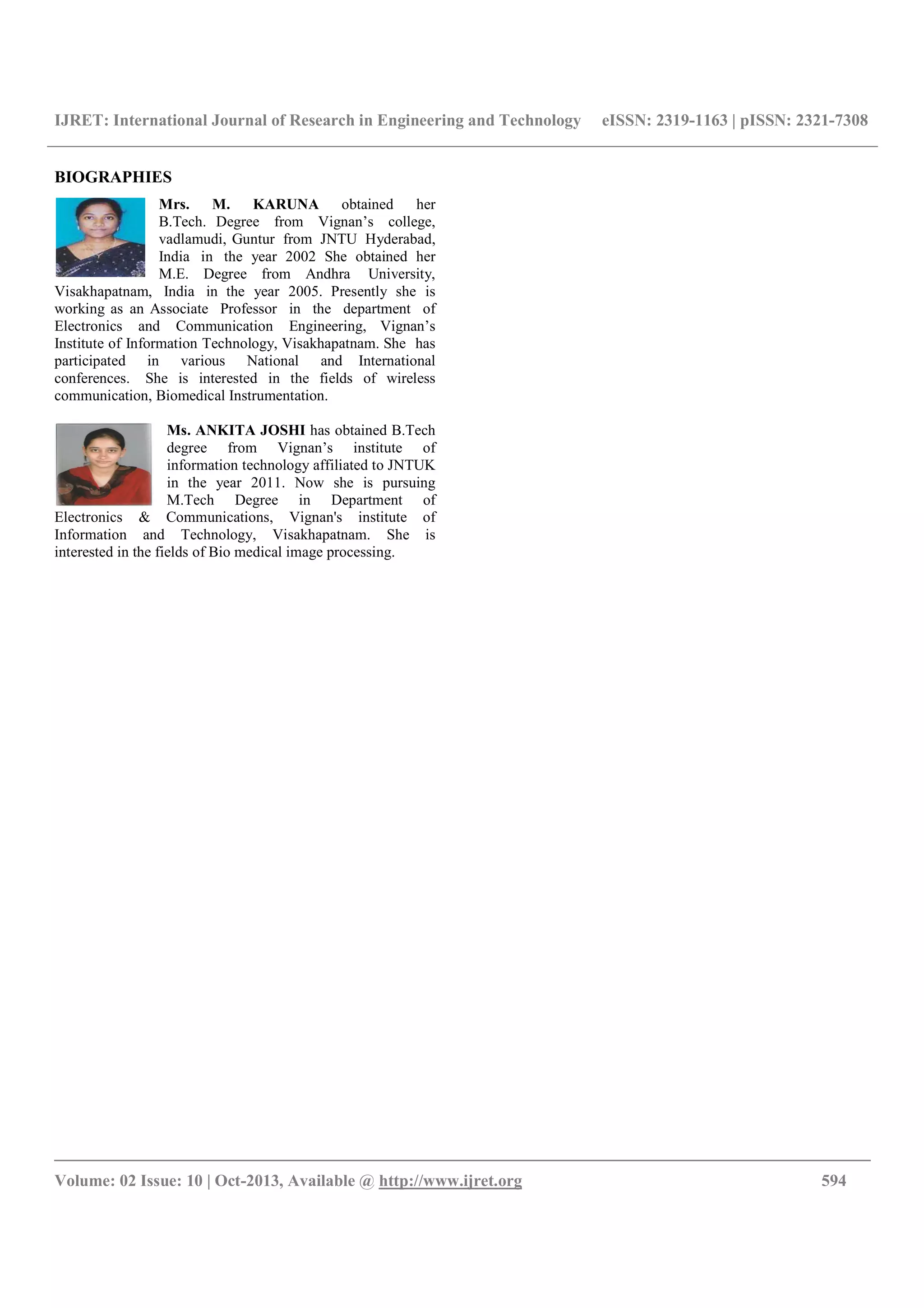 IJRET: International Journal of Research in Engineering and Technology eISSN: 2319-1163 | pISSN: 2321-7308
__________________________________________________________________________________________
Volume: 02 Issue: 10 | Oct-2013, Available @ http://www.ijret.org 594
BIOGRAPHIES
Mrs. M. KARUNA obtained her
B.Tech. Degree from Vignan’s college,
vadlamudi, Guntur from JNTU Hyderabad,
India in the year 2002 She obtained her
M.E. Degree from Andhra University,
Visakhapatnam, India in the year 2005. Presently she is
working as an Associate Professor in the department of
Electronics and Communication Engineering, Vignan’s
Institute of Information Technology, Visakhapatnam. She has
participated in various National and International
conferences. She is interested in the fields of wireless
communication, Biomedical Instrumentation.
Ms. ANKITA JOSHI has obtained B.Tech
degree from Vignan’s institute of
information technology affiliated to JNTUK
in the year 2011. Now she is pursuing
M.Tech Degree in Department of
Electronics & Communications, Vignan's institute of
Information and Technology, Visakhapatnam. She is
interested in the fields of Bio medical image processing.
 