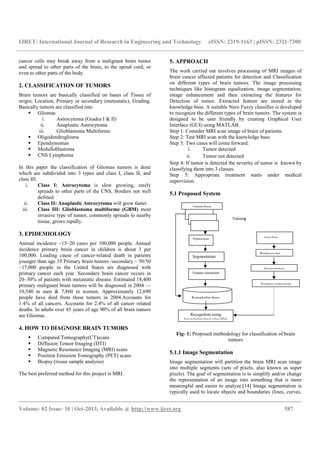 IJRET: International Journal of Research in Engineering and Technology eISSN: 2319-1163 | pISSN: 2321-7308
__________________________________________________________________________________________
Volume: 02 Issue: 10 | Oct-2013, Available @ http://www.ijret.org 587
cancer cells may break away from a malignant brain tumor
and spread to other parts of the brain, to the spinal cord, or
even to other parts of the body.
2. CLASSIFICATION OF TUMORS
Brain tumors are basically classified on bases of Tissue of
origin, Location, Primary or secondary (metastatic), Grading.
Basically tumors are classified into
Gliomas
i. Astrocytoma (Grades I & II)
ii. Anaplastic Astrocytoma
iii. Glioblastoma Multiforme
Oligodendroglioma
Ependymomas
Medulloblastoma
CNS Lymphoma
In this paper the classification of Gliomas tumors is done
which are subdivided into 3 types and class I, class II, and
class III.
i. Class I: Astrocytoma is slow growing, rarely
spreads to other parts of the CNS, Borders not well
defined.
ii. Class II: Anaplastic Astrocytoma will grow faster.
iii. Class III: Glioblastoma multiforme (GBM) most
invasive type of tumor, commonly spreads to nearby
tissue, grows rapidly.
3. EPIDEMIOLOGY
Annual incidence ~15–20 cases per 100,000 people. Annual
incidence primary brain cancer in children is about 3 per
100,000. Leading cause of cancer-related death in patients
younger than age 35 Primary brain tumors /secondary ~ 50/50
~17,000 people in the United States are diagnosed with
primary cancer each year. Secondary brain cancer occurs in
20–30% of patients with metastatic disease. Estimated 18,400
primary malignant brain tumors will be diagnosed in 2004 —
10,540 in men & 7,860 in women. Approximately 12,690
people have died from these tumors in 2004.Accounts for
1.4% of all cancers. Accounts for 2.4% of all cancer related
deaths. In adults over 45 years of age 90% of all brain tumors
are Gliomas.
4. HOW TO DIAGNOSE BRAIN TUMORS
Computed Tomography(CT)scans
Diffusion Tensor Imaging (DTI)
Magnetic Resonance Imaging (MRI) scans
Positron Emission Tomography (PET) scans
Biopsy (tissue sample analysis)
The best preferred method for this project is MRI.
5. APPROACH
The work carried out involves processing of MRI images of
brain cancer affected patients for detection and Classification
on different types of brain tumors. The image processing
techniques like histogram equalization, image segmentation,
image enhancement and then extracting the features for
Detection of tumor. Extracted feature are stored in the
knowledge base. A suitable Nero Fuzzy classifier is developed
to recognize the different types of brain tumors. The system is
designed to be user friendly by creating Graphical User
Interface (GUI) using MATLAB.
Step 1: Consider MRI scan image of brain of patients.
Step 2: Test MRI scan with the knowledge base.
Step 3: Two cases will come forward.
i. Tumor detected
ii. Tumor not detected
Step 4: If tumor is detected the severity of tumor is known by
classifying them into 3 classes.
Step 5: Appropriate treatment starts under medical
supervision.
5.1 Proposed System
Fig- 1: Proposed methodology for classification of brain
tumors
5.1.1 Image Segmentation
Image segmentation will partition the brain MRI scan image
into multiple segments (sets of pixels, also known as super
pixels). The goal of segmentation is to simplify and/or change
the representation of an image into something that is more
meaningful and easier to analyze.[14] Image segmentation is
typically used to locate objects and boundaries (lines, curves,
Preprocessin
Segmentation
Feature extraction
Training Phase
Recognition using
knowledge base classifier
Preprocessing
Segmentation
Feature extraction
Knowledge base
Query Phase
Training
image
 