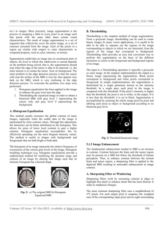 IJRET: International Journal of Research in Engineering and Technology eISSN: 2319-1163 | pISSN: 2321-7308
__________________________________________________________________________________________
Volume: 02 Issue: 10 | Oct-2013, Available @ http://www.ijret.org 588
etc.) in images. More precisely, image segmentation is the
process of assigning a label to every pixel in an image such
that pixels with the same label share certain visual
characteristics. The result of image segmentation is a set of
segments that collectively cover the entire image, or a set of
contours extracted from the image. Each of the pixels in a
region are similar with respect to some characteristic or
computed property, such as color, intensity, or texture.
Segmentation subdivides an image into its constituent parts of
objects, the level to which this subdivision is carried depends
on the problem being solved, that is, the segmentation should
stop when the edge of the tumor is able to be detected .i.e. the
main interest is to isolate the tumor from its background. The
main problem in the edge detection process is that the cancer
cells near the surface of the MRI is very fat, thus appears very
dark on the MRI, which is very confusing in the edge
detection process. To overcome the problem, two steps were
performed.
1. Histogram equalization has been applied to the image
to enhance the gray level near the edge.
2. Thresholding the equalized image in order to obtain a
binarized MRI with gray level 1 representing the
cancer cells and gray level 0 representing the
background.
A. Histogram Equalization
This method usually increases the global contrast of many
images, especially when the usable data of the image is
represented by close contrast values. Through this adjustment,
the intensities can be better distributed on the histogram. This
allows for areas of lower local contrast to gain a higher
contrast. Histogram equalization accomplishes this by
effectively spreading out the most frequent intensity values.
The method is useful in images with backgrounds and
foregrounds that are both bright or both dark.
The histogram of an image represents the relative frequency of
occurrences of the various gray levels in the image. Histogram
modeling techniques (e.g. histogram equalization) provide a
sophisticated method for modifying the dynamic range and
contrast of an image by altering that image such that its
intensity histogram has a desired shape.
Fig- 2: a) The original MRI b) Histogram
Equalized MRI
B. Thresholding
Thresholding is the simplest method of image segmentation.
From a grayscale image, thresholding can be used to create
binary images In many vision applications, it is useful to be
able to be able to separate out the regions of the image
corresponding to objects in which we are interested, from the
regions of the image that correspond to background.
Thresholding often provides an easy and convenient way to
perform this segmentation on the basis of the different
intensities or colors in the foreground and background regions
of an image.
The input to a Thresholding operation is typically a greyscale
or color image. In the simplest implementation the output is a
binary image representing the segmentation. Black pixels
correspond to background and white pixels correspond to
foreground. In simple implementations, the segmentation is
determined by a single parameter known as the intensity
threshold. In a single pass, each pixel in the image is
compared with this threshold. If the pixel’s intensity is higher
than the threshold, the pixel is set to white, in the output. If it
is less than the threshold, it is set to black. Segmentation is
accomplished by scanning the whole image pixel by pixel and
labeling each pixel as object or background according to its
binarized gray level.
Fig- 3: Threshold binarized image
5.1.2 Image Enhancement
The fundamental enhancement needed in MRI is an increase
in contrast. Contrast between the brain and the tumor region
may be present on a MRI but below the threshold of human
perception. Thus, to enhance contrast between the normal
brain and tumor region, a sharpening filter is applied to the
digitized MRI resulting in noticeable enhancement in image
contrast.
A. Sharpening Filter or Windowing
Sharpening filters work by increasing contrast at edges to
highlight fine detail or enhance detail that has been blurred. It
seeks to emphasize changes.
The most common sharpening filter uses a neighborhood of
3*3 pixels. For each output pixel it computes the weighted
sum of the corresponding input pixel and its eight surrounding
 