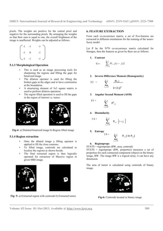 IJRET: International Journal of Research in Engineering and Technology eISSN: 2319-1163 | pISSN: 2321-7308
__________________________________________________________________________________________
Volume: 02 Issue: 10 | Oct-2013, Available @ http://www.ijret.org 589
pixels. The weights are positive for the central pixel and
negative for the surrounding pixels. By arranging the weights
so that their sum is equal to one, the overall brightness of the
image is unaffected. Weights can be adjusted as follows:
-1 -1 -1
-1 0 -1
-1 -1 -1
5.1.3 Morphological Operation
• This is used as an image processing tools for
sharpening the regions and filling the gaps for
binarized image.
• The dilation operator is used for filling the
broken gaps at the edges and to have continuities
at the boundaries.
• A structuring element of 3x3 square matrix is
used to perform dilation operation.
• The region filled operation is used to fill the gaps
in the region of interest i.e. tumor.
Fig-4: a) Dialated binarized image b) Region filled image
5.1.4 Region extraction
• Onto the dilated image a filling operator is
applied to fill the close contours.
• To filled image, centroids are calculated to
localize the regions as shown beside.
• The final extracted region is then logically
operated for extraction of Massive region in
given MRI image.
Fig- 5: a) Extracted region with centroids b) Extracted tumor
6. FEATURE EXTRACTION
From each co-occurrence matrix, a set of five-features are
extracted in different orientations for the training of the neuro-
fuzzy model.
Let P be the N*N co-occurrence matrix calculated for
4images, then the features as given by Byer are as follows:
1. Contrast
F1=
2. Inverse Difference Moment (Homogeneity)
F2 =
3. Angular Second Moment (ASM)
F3 =
4. Dissimilarity
f 4 =
5. Entropy
f 9 =
6. Regionprops
STATS = regionprops (BW, area, centroid)
STATS = regionprops (BW, properties) measures a set of
properties for each connected component (object) in the binary
image, BW. The image BW is a logical array; it can have any
dimension.
The area of tumor is calculated using centroids of binary
image.
Fig-6: Centroids located in binary image
∑
−
=
1
0,
N
ji
Pi, j
1+ (i-j)2
∑
−
=
−
1
0,
2)(,
N
ji
jijPi
∑
−
=
1
0,
N
ji
∑
−
=
1
0,
N
ji
∑
−
=
1
0,
N
ji
P2
i, j
Pi, j i – j
Pi, j (-ln Pi, j)
 