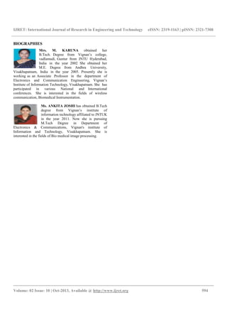 IJRET: International Journal of Research in Engineering and Technology eISSN: 2319-1163 | pISSN: 2321-7308
__________________________________________________________________________________________
Volume: 02 Issue: 10 | Oct-2013, Available @ http://www.ijret.org 594
BIOGRAPHIES
Mrs. M. KARUNA obtained her
B.Tech. Degree from Vignan’s college,
vadlamudi, Guntur from JNTU Hyderabad,
India in the year 2002 She obtained her
M.E. Degree from Andhra University,
Visakhapatnam, India in the year 2005. Presently she is
working as an Associate Professor in the department of
Electronics and Communication Engineering, Vignan’s
Institute of Information Technology, Visakhapatnam. She has
participated in various National and International
conferences. She is interested in the fields of wireless
communication, Biomedical Instrumentation.
Ms. ANKITA JOSHI has obtained B.Tech
degree from Vignan’s institute of
information technology affiliated to JNTUK
in the year 2011. Now she is pursuing
M.Tech Degree in Department of
Electronics & Communications, Vignan's institute of
Information and Technology, Visakhapatnam. She is
interested in the fields of Bio medical image processing.
 