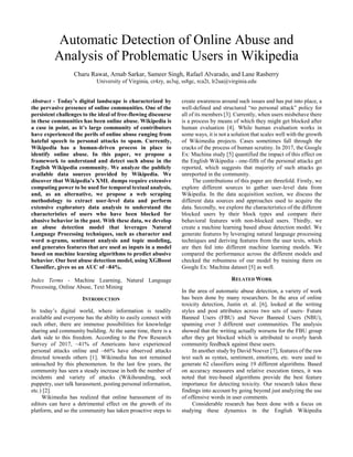 Automatic Detection of Online Abuse and
Analysis of Problematic Users in Wikipedia
Charu Rawat, Arnab Sarkar, Sameer Singh, Rafael Alvarado, and Lane Rasberry
University of Virginia, cr4zy, as3uj, ss8gc, rca2t, lr2ua@virginia.edu
Abstract - Today’s digital landscape is characterized by
the pervasive presence of online communities. One of the
persistent challenges to the ideal of free-flowing discourse
in these communities has been online abuse. Wikipedia is
a case in point, as it’s large community of contributors
have experienced the perils of online abuse ranging from
hateful speech to personal attacks to spam. Currently,
Wikipedia has a human-driven process in place to
identify online abuse. In this paper, we propose a
framework to understand and detect such abuse in the
English Wikipedia community. We analyze the publicly
available data sources provided by Wikipedia. We
discover that Wikipedia’s XML dumps require extensive
computing power to be used for temporal textual analysis,
and, as an alternative, we propose a web scraping
methodology to extract user-level data and perform
extensive exploratory data analysis to understand the
characteristics of users who have been blocked for
abusive behavior in the past. With these data, we develop
an abuse detection model that leverages Natural
Language Processing techniques, such as character and
word n-grams, sentiment analysis and topic modeling,
and generates features that are used as inputs in a model
based on machine learning algorithms to predict abusive
behavior. Our best abuse detection model, using XGBoost
Classifier, gives us an AUC of ~84%.
Index Terms - Machine Learning, Natural Language
Processing, Online Abuse, Text Mining
INTRODUCTION
In today’s digital world, where information is readily
available and everyone has the ability to easily connect with
each other, there are immense possibilities for knowledge
sharing and community building. At the same time, there is a
dark side to this freedom. According to the Pew Research
Survey of 2017, ~41% of Americans have experienced
personal attacks online and ~66% have observed attacks
directed towards others [1]. Wikimedia has not remained
untouched by this phenomenon. In the last few years, the
community has seen a steady increase in both the number of
incidents and variety of attacks (Wikihounding, sock
puppetry, user talk harassment, posting personal information,
etc.) [2].
Wikimedia has realized that online harassment of its
editors can have a detrimental effect on the growth of its
platform, and so the community has taken proactive steps to
create awareness around such issues and has put into place, a
well-defined and structured “no personal attack” policy for
all of its members [3]. Currently, when users misbehave there
is a process by means of which they might get blocked after
human evaluation [4]. While human evaluation works in
some ways, it is not a solution that scales well with the growth
of Wikimedia projects. Cases sometimes fall through the
cracks of the process of human scrutiny. In 2017, the Google
Ex: Machina study [5] quantified the impact of this effect on
the English Wikipedia - one-fifth of the personal attacks get
reported, which suggests that majority of such attacks go
unreported in the community.
The contributions of this paper are threefold. Firstly, we
explore different sources to gather user-level data from
Wikipedia. In the data acquisition section, we discuss the
different data sources and approaches used to acquire the
data. Secondly, we explore the characteristics of the different
blocked users by their block types and compare their
behavioral features with non-blocked users. Thirdly, we
create a machine learning based abuse detection model. We
generate features by leveraging natural language processing
techniques and deriving features from the user texts, which
are then fed into different machine learning models. We
compared the performance across the different models and
checked the robustness of our model by training them on
Google Ex: Machina dataset [5] as well.
RELATED WORK
In the area of automatic abuse detection, a variety of work
has been done by many researchers. In the area of online
toxicity detection, Justin et. al. [6], looked at the writing
styles and post attributes across two sets of users- Future
Banned Users (FBU) and Never Banned Users (NBU),
spanning over 3 different user communities. The analysis
showed that the writing actually worsens for the FBU group
after they get blocked which is attributed to overly harsh
community feedback against these users.
In another study by David Noever [7], features of the raw
text such as syntax, sentiment, emotions, etc. were used to
generate 62 classifiers using 19 different algorithms. Based
on accuracy measures and relative execution times, it was
noted that tree-based algorithms provide the best feature
importance for detecting toxicity. Our research takes these
findings into account by going beyond just analyzing the use
of offensive words in user comments.
Considerable research has been done with a focus on
studying these dynamics in the English Wikipedia
 