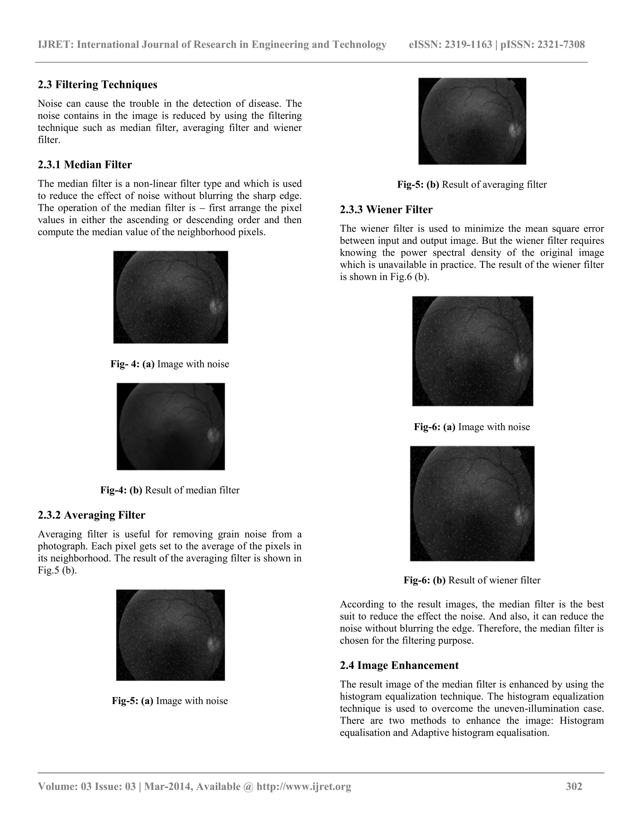 IJRET: International Journal of Research in Engineering and Technology eISSN: 2319-1163 | pISSN: 2321-7308
__________________________________________________________________________________________
Volume: 03 Issue: 03 | Mar-2014, Available @ http://www.ijret.org 302
2.3 Filtering Techniques
Noise can cause the trouble in the detection of disease. The
noise contains in the image is reduced by using the filtering
technique such as median filter, averaging filter and wiener
filter.
2.3.1 Median Filter
The median filter is a non-linear filter type and which is used
to reduce the effect of noise without blurring the sharp edge.
The operation of the median filter is – first arrange the pixel
values in either the ascending or descending order and then
compute the median value of the neighborhood pixels.
Fig- 4: (a) Image with noise
Fig-4: (b) Result of median filter
2.3.2 Averaging Filter
Averaging filter is useful for removing grain noise from a
photograph. Each pixel gets set to the average of the pixels in
its neighborhood. The result of the averaging filter is shown in
Fig.5 (b).
Fig-5: (a) Image with noise
Fig-5: (b) Result of averaging filter
2.3.3 Wiener Filter
The wiener filter is used to minimize the mean square error
between input and output image. But the wiener filter requires
knowing the power spectral density of the original image
which is unavailable in practice. The result of the wiener filter
is shown in Fig.6 (b).
Fig-6: (a) Image with noise
Fig-6: (b) Result of wiener filter
According to the result images, the median filter is the best
suit to reduce the effect the noise. And also, it can reduce the
noise without blurring the edge. Therefore, the median filter is
chosen for the filtering purpose.
2.4 Image Enhancement
The result image of the median filter is enhanced by using the
histogram equalization technique. The histogram equalization
technique is used to overcome the uneven-illumination case.
There are two methods to enhance the image: Histogram
equalisation and Adaptive histogram equalisation.
 