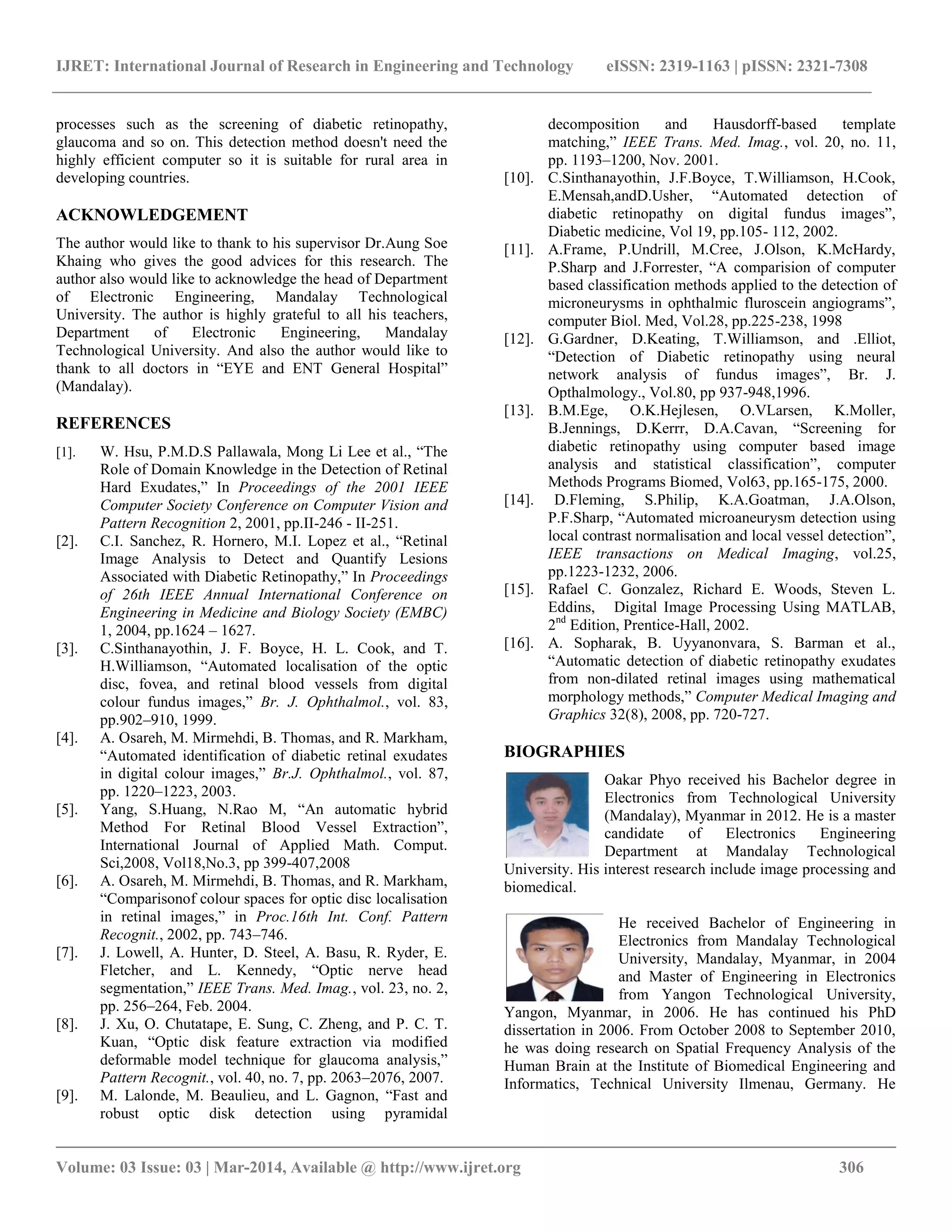 IJRET: International Journal of Research in Engineering and Technology eISSN: 2319-1163 | pISSN: 2321-7308
__________________________________________________________________________________________
Volume: 03 Issue: 03 | Mar-2014, Available @ http://www.ijret.org 306
processes such as the screening of diabetic retinopathy,
glaucoma and so on. This detection method doesn't need the
highly efficient computer so it is suitable for rural area in
developing countries.
ACKNOWLEDGEMENT
The author would like to thank to his supervisor Dr.Aung Soe
Khaing who gives the good advices for this research. The
author also would like to acknowledge the head of Department
of Electronic Engineering, Mandalay Technological
University. The author is highly grateful to all his teachers,
Department of Electronic Engineering, Mandalay
Technological University. And also the author would like to
thank to all doctors in “EYE and ENT General Hospital”
(Mandalay).
REFERENCES
[1]. W. Hsu, P.M.D.S Pallawala, Mong Li Lee et al., “The
Role of Domain Knowledge in the Detection of Retinal
Hard Exudates,” In Proceedings of the 2001 IEEE
Computer Society Conference on Computer Vision and
Pattern Recognition 2, 2001, pp.II-246 - II-251.
[2]. C.I. Sanchez, R. Hornero, M.I. Lopez et al., “Retinal
Image Analysis to Detect and Quantify Lesions
Associated with Diabetic Retinopathy,” In Proceedings
of 26th IEEE Annual International Conference on
Engineering in Medicine and Biology Society (EMBC)
1, 2004, pp.1624 – 1627.
[3]. C.Sinthanayothin, J. F. Boyce, H. L. Cook, and T.
H.Williamson, “Automated localisation of the optic
disc, fovea, and retinal blood vessels from digital
colour fundus images,” Br. J. Ophthalmol., vol. 83,
pp.902–910, 1999.
[4]. A. Osareh, M. Mirmehdi, B. Thomas, and R. Markham,
“Automated identification of diabetic retinal exudates
in digital colour images,” Br.J. Ophthalmol., vol. 87,
pp. 1220–1223, 2003.
[5]. Yang, S.Huang, N.Rao M, “An automatic hybrid
Method For Retinal Blood Vessel Extraction”,
International Journal of Applied Math. Comput.
Sci,2008, Vol18,No.3, pp 399-407,2008
[6]. A. Osareh, M. Mirmehdi, B. Thomas, and R. Markham,
“Comparisonof colour spaces for optic disc localisation
in retinal images,” in Proc.16th Int. Conf. Pattern
Recognit., 2002, pp. 743–746.
[7]. J. Lowell, A. Hunter, D. Steel, A. Basu, R. Ryder, E.
Fletcher, and L. Kennedy, “Optic nerve head
segmentation,” IEEE Trans. Med. Imag., vol. 23, no. 2,
pp. 256–264, Feb. 2004.
[8]. J. Xu, O. Chutatape, E. Sung, C. Zheng, and P. C. T.
Kuan, “Optic disk feature extraction via modified
deformable model technique for glaucoma analysis,”
Pattern Recognit., vol. 40, no. 7, pp. 2063–2076, 2007.
[9]. M. Lalonde, M. Beaulieu, and L. Gagnon, “Fast and
robust optic disk detection using pyramidal
decomposition and Hausdorff-based template
matching,” IEEE Trans. Med. Imag., vol. 20, no. 11,
pp. 1193–1200, Nov. 2001.
[10]. C.Sinthanayothin, J.F.Boyce, T.Williamson, H.Cook,
E.Mensah,andD.Usher, “Automated detection of
diabetic retinopathy on digital fundus images”,
Diabetic medicine, Vol 19, pp.105- 112, 2002.
[11]. A.Frame, P.Undrill, M.Cree, J.Olson, K.McHardy,
P.Sharp and J.Forrester, “A comparision of computer
based classification methods applied to the detection of
microneurysms in ophthalmic fluroscein angiograms”,
computer Biol. Med, Vol.28, pp.225-238, 1998
[12]. G.Gardner, D.Keating, T.Williamson, and .Elliot,
“Detection of Diabetic retinopathy using neural
network analysis of fundus images”, Br. J.
Opthalmology., Vol.80, pp 937-948,1996.
[13]. B.M.Ege, O.K.Hejlesen, O.VLarsen, K.Moller,
B.Jennings, D.Kerrr, D.A.Cavan, “Screening for
diabetic retinopathy using computer based image
analysis and statistical classification”, computer
Methods Programs Biomed, Vol63, pp.165-175, 2000.
[14]. D.Fleming, S.Philip, K.A.Goatman, J.A.Olson,
P.F.Sharp, “Automated microaneurysm detection using
local contrast normalisation and local vessel detection”,
IEEE transactions on Medical Imaging, vol.25,
pp.1223-1232, 2006.
[15]. Rafael C. Gonzalez, Richard E. Woods, Steven L.
Eddins, Digital Image Processing Using MATLAB,
2nd
Edition, Prentice-Hall, 2002.
[16]. A. Sopharak, B. Uyyanonvara, S. Barman et al.,
“Automatic detection of diabetic retinopathy exudates
from non-dilated retinal images using mathematical
morphology methods,” Computer Medical Imaging and
Graphics 32(8), 2008, pp. 720-727.
BIOGRAPHIES
Oakar Phyo received his Bachelor degree in
Electronics from Technological University
(Mandalay), Myanmar in 2012. He is a master
candidate of Electronics Engineering
Department at Mandalay Technological
University. His interest research include image processing and
biomedical.
He received Bachelor of Engineering in
Electronics from Mandalay Technological
University, Mandalay, Myanmar, in 2004
and Master of Engineering in Electronics
from Yangon Technological University,
Yangon, Myanmar, in 2006. He has continued his PhD
dissertation in 2006. From October 2008 to September 2010,
he was doing research on Spatial Frequency Analysis of the
Human Brain at the Institute of Biomedical Engineering and
Informatics, Technical University Ilmenau, Germany. He
 