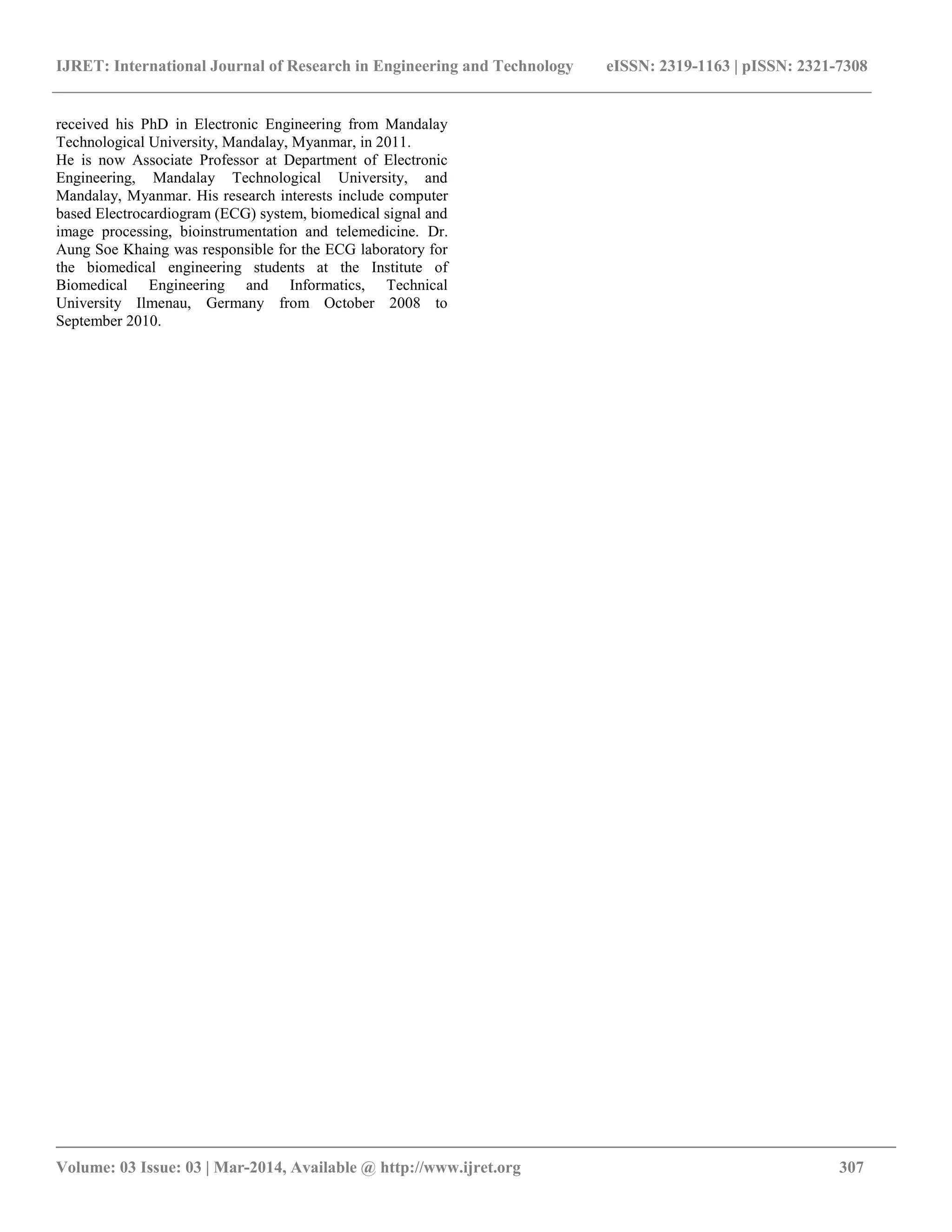 IJRET: International Journal of Research in Engineering and Technology eISSN: 2319-1163 | pISSN: 2321-7308
__________________________________________________________________________________________
Volume: 03 Issue: 03 | Mar-2014, Available @ http://www.ijret.org 307
received his PhD in Electronic Engineering from Mandalay
Technological University, Mandalay, Myanmar, in 2011.
He is now Associate Professor at Department of Electronic
Engineering, Mandalay Technological University, and
Mandalay, Myanmar. His research interests include computer
based Electrocardiogram (ECG) system, biomedical signal and
image processing, bioinstrumentation and telemedicine. Dr.
Aung Soe Khaing was responsible for the ECG laboratory for
the biomedical engineering students at the Institute of
Biomedical Engineering and Informatics, Technical
University Ilmenau, Germany from October 2008 to
September 2010.
 