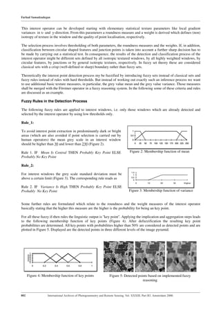 Farhad Samadzadegan


This interest operator can be developed starting with elementary statistical texture parameters like local gradient
variances in x- and y-direction. From this parameters a roundness measure and a weight is derived which defines (non)
isotropy of texture in the window and the quality of point localisation, respectively.

The selection process involves thresholding of both parameters, the roundness measures and the weights. If, in addition,
classification between circular shaped features and junction points is taken into account a further sharp decision has to
be made by carrying out a statistical test. In consequence, the results of the detection and classification process of the
interest operator might be different sets defined by all isotropic textured windows, by all highly weighted windows, by
circular features, by junctions or by general isotropic textures, respectively. In fuzzy set theory these are considered
classical sets with a crisp (well-defined or sharp) boundary rather than fuzzy sets.

Theoretically the interest point detection process my be fuzzified by introducing fuzzy sets instead of classical sets and
fuzzy rules instead of rules with hard thresholds. But instead of working out exactly such an inference process we want
to use additional basic texture measures, in particular, the grey value mean and the grey value variance. Those measures
shall be merged with the Förstner operator in a fuzzy reasoning system. In the following some of these criteria and rules
are discussed as an example.

Fuzzy Rules in the Detection Process

The following fuzzy rules are applied to interest windows, i.e. only those windows which are already detected and
selected by the interest operator by using low thresholds only.

Rule_1:

To avoid interest point extraction in predominantly dark or bright                     1
areas (which are also avoided if point selection is carried out by                    0.5
human operators) the mean grey scale in an interest window                             0
should be higher than 30 and lower than 230 (Figure 2).                                      0   25   50    75 100 125 150 175 200 225 250



Rule 1. IF Mean Is Central THEN Probably Key Point ELSE                               Figure 2: Membership function of mean
Probably No Key Point

Rule_2:
                                                                                       1.5
For interest windows the grey scale standard deviation must be                           1
                                                                                       0.5
above a certain limit (Figure 3). The corresponding rule reads as                        0
                                                                                             0             10       20        30      Higher
Rule 2. IF Variance Is High THEN Probably Key Point ELSE
Probably No Key Point                                                                Figure 3: Membership function of variance


Some further rules are formulated which relate to the roundness and the weight measures of the interest operator
basically stating that the higher this measure are the higher is the probability for being an key point.

For all these fuzzy if-then rules the linguistic output is ''key point''. Applying the implication and aggregation steps leads
to the following membership function of key points (Figure 4). After defuzzification the resulting key point
probabilities are determined. All key points with probabilities higher than 50% are considered as detected points and are
plotted in Figure 5. Displayed are the detected points in three different levels of the image pyramid.




        1
      0.8
      0.6
      0.4
      0.2
        0
            0   0.2        0.4      0.6       0.8      1



      Figure 4: Membership function of key points                     Figure 5: Detected points based on implemented fuzzy
                                                                                            reasoning



802                   International Archives of Photogrammetry and Remote Sensing. Vol. XXXIII, Part B3. Amsterdam 2000.
 