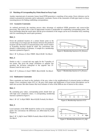 Farhad Samadzadegan


3.3 Matching of Corresponding Key Points Based on Fuzzy Logic

Another important part of automatic feature based DTM generation is matching of key points. Fuzzy inference can be
related to geometrical constraints and to radiometric constraints. Fusion of the constraints of both types leads to a fuzzy
reasoning process for finding establishing correspondence.

3.3.1 Geometric Constraints

As outlined previously the matching process takes advantage of multilevel DTM generation and coarse-to-fine
processing. The result of this is that an approximate location is predictable for establishing corresponding points. The
fuzzy knowledge about the search space and the given orientation of the images can be use to formulate fuzzy matching
rules for constraining the search space geometry.

Rule_1:

Given the predicted location of a certain feature point in the
                                                                                   1
second image of an image pair the distance between the predicted
                                                                                  0.5
locations and the location of extracted point in the search window
                                                                                   0
in X-parallax direction should be small. For convenience this
                                                                                        0       2         4         6          8         10        Higher
distance is abbreviated as X-distance. A sample for a membership
function is plotted in Figure 6.                                                Figure 6: Membership function of X_Distance
Rule 1. IF X_Distance Is Short THEN Match ELSE Not Match

Rule_2:

Similar to rule 1 a second rule may apply for the Y-parallax of                  1.5
two points. But given the image orientation or epipolar line                       1
                                                                                 0.5
geometry the deviation orthogonal to the epipolar line (Y-                         0
distance) must be near to zero.                                                         0             1             2               3              Higher


Rule 2. IF Y_Distance Is Small THEN Match ELSE Not Match                       Figure 7: Membership function of Y_Distance


3.3.2 Radiometric Constraints

These constraints are based on the similarity of the grey values in the neighbourhood of extracted points in different
images. Cross correlation values (CC) of the grey scale images and furthermore of local texture descriptions can be
taken into account. But other features like local estimates of noise of the SNR are also of interest in this context.

Rule_1:

By correlating grey values, corresponding points should show up                         1

with high cross correlation values. A corresponding membership                      0.5

function is plotted in Figure 8.                                                        0
                                                                                            0       0.2       0.4       0.6        0.8        1       Higher

Rule 1. IF CC Is High THEN Match ELSE Probably Not Match
                                                                                            Figure 8: Membership function of CC

Rule_2:

Local estimates of the SNR should be similar to for corresponding                       1
points. For convenience the differences are abbreviated by S_diff                   0.5
(Figure 9).
                                                                                        0
                                                                                            0       2         4          6          8         10      Higher
Rule 2. IF S_Diff Is Small THEN Probably Match ELSE Probably
Not Match
                                                                                        Figure 9: Membership function of S_Diff




                 International Archives of Photogrammetry and Remote Sensing. Vol. XXXIII, Part B3. Amsterdam 2000.                                         803
 