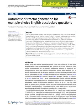 Susantia et al. Research and Practice in Technology Enhanced Learning (2018) 13:15
https://doi.org/10.1186/s41039-018-0082-z
RESEARCH Open Access
Automatic distractor generation for
multiple-choice English vocabulary questions
Yuni Susanti1*, Takenobu Tokunaga1, Hitoshi Nishikawa1 and Hiroyuki Obari2
*Correspondence:
susanti.y.aa@m.titech.ac.jp
1
Department of Computer Science
(W8E-6F), Tokyo Institute of
Technology 2-12-1 Oookayama,
Meguro-ku, Tokyo 152-8552, Japan
Full list of author information is
available at the end of the article
Abstract
The use of automated systems in second-language learning could substantially reduce
the workload of human teachers and test creators. This study proposes a novel method
for automatically generating distractors for multiple-choice English vocabulary
questions. The proposed method introduces new sources for collecting distractor
candidates and utilises semantic similarity and collocation information when ranking
the collected candidates. We evaluated the proposed method by administering the
questions to real English learners. We further asked an expert to judge the quality of the
distractors generated by the proposed method, a baseline method and humans. The
results show that the proposed method produces fewer problematic distractors than
the baseline method. Furthermore, the generated distractors have a quality that is
comparable with that of human-made distractors.
Keywords: Distractor, English vocabulary question, Automatic distractor generation,
Multiple-choice question
Introduction
Recent advances in natural language processing (NLP) have enabled us to build more
advanced applications in the educational field, especially in learning and testing. They
include the utilisation of NLP technologies and language resources for automating stu-
dent assessment, instruction and curriculum design. Among others, applying NLP to
second-language learning has attracted extensive attention, including automated essay
scoring (Shermis and Burstein 2003) and automatic question generation (Araki et al. 2016;
Hoshino and Nakagawa 2005; Pino and Eskenazi 2009; Satria and Tokunaga 2017; Sumita
et al. 2005; Susanti et al. 2015). The use of fully automated systems in second-language
learning could significantly reduce the burden on human experts to teach students, cre-
ate tests and evaluate the development of student’s abilities. At the very least, they could
assist the human experts with these teaching activities. Automated systems are also useful
for the self-study for students. For instance, students would be able to work on questions
automatically generated by the system according to their current ability.
Standardised English language tests such as Test of English as a Foreign Language
(TOEFL), Test of English for International Communication (TOEIC) and International
English Language Testing System (IELTS) often use a multiple-choice format (as depicted
in Fig. 1) because of its efficiency in scoring. However, the difficulty and cost of developing
multiple-choice questions have been the primary challenge of this format (Downing 2006).
© The Author(s). 2018 Open Access This article is distributed under the terms of the Creative Commons Attribution 4.0
International License (http://creativecommons.org/licenses/by/4.0/), which permits unrestricted use, distribution, and
reproduction in any medium, provided you give appropriate credit to the original author(s) and the source, provide a link to the
Creative Commons license, and indicate if changes were made.
 