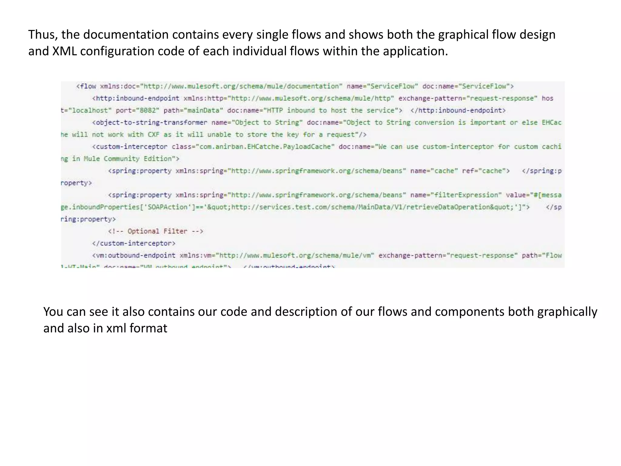 Thus, the documentation contains every single flows and shows both the graphical flow design and XML configuration code of each individual flows within the application. You can see it also contains our code and description of our flows and components both graphically and also in xml format 
