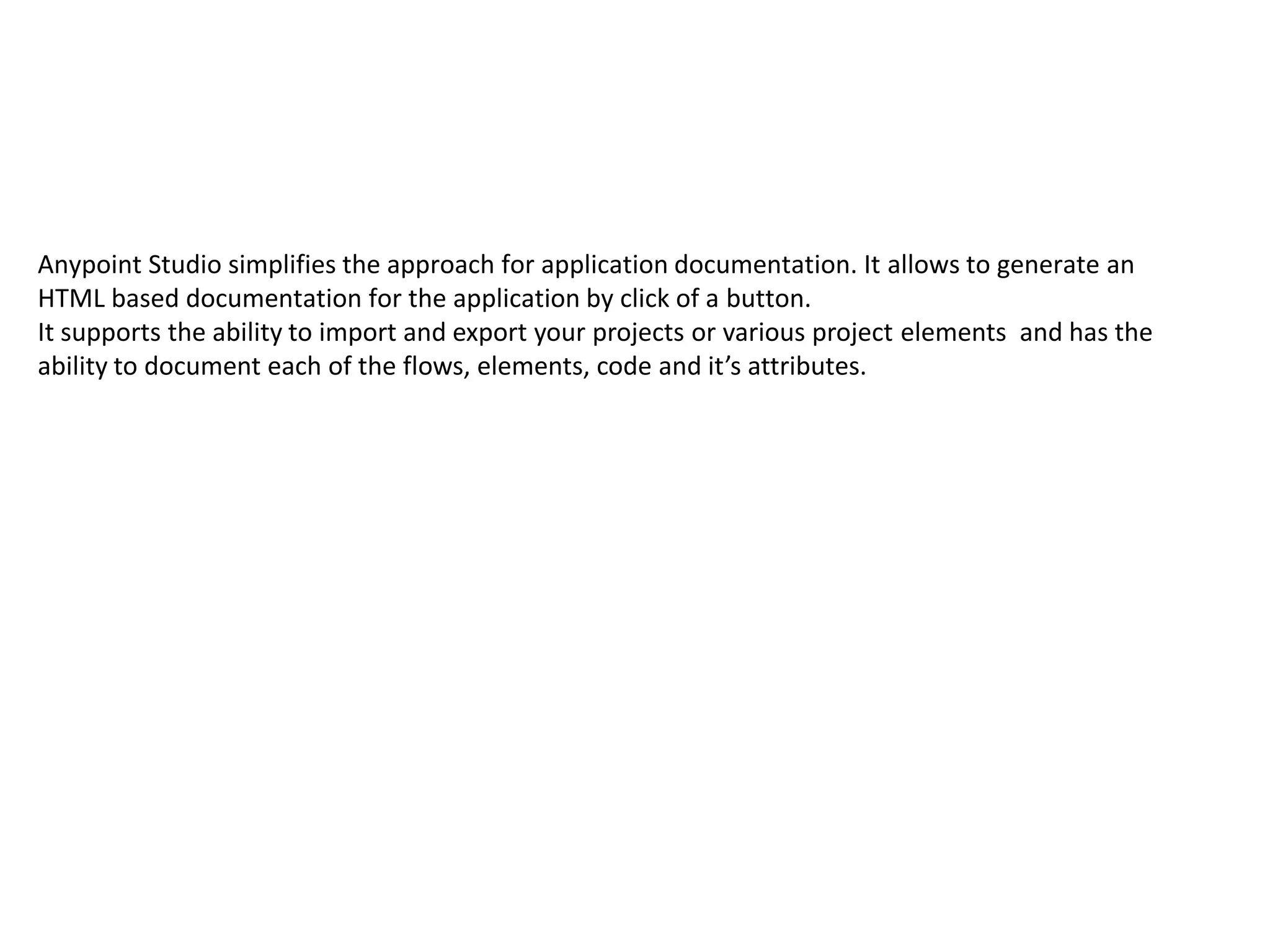 Anypoint Studio simplifies the approach for application documentation. It allows to generate an HTML based documentation for the application by click of a button. It supports the ability to import and export your projects or various project elements and has the ability to document each of the flows, elements, code and it’s attributes. 