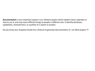 Documentation is very important aspect in our software project which explains how it operates or
how to use it, and may mean different things to people in different role. It identify attributes,
capabilities, characteristics, or qualities of a system or project.
Do you know your Anypoint Studio has a feature to generate documentation of our Mule project ??
 