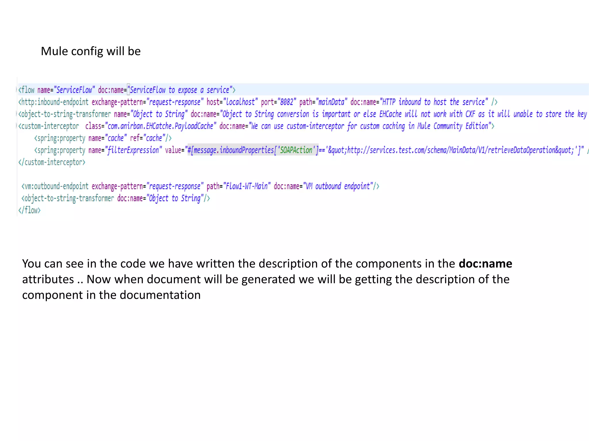 Mule config will be
You can see in the code we have written the description of the components in the doc:name
attributes .. Now when document will be generated we will be getting the description of the
component in the documentation
 