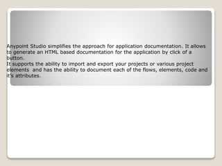Anypoint Studio simplifies the approach for application documentation. It allows
to generate an HTML based documentation for the application by click of a
button.
It supports the ability to import and export your projects or various project
elements and has the ability to document each of the flows, elements, code and
it’s attributes.
 