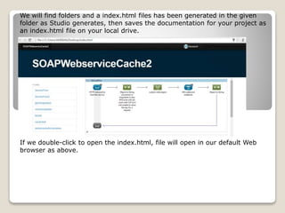 We will find folders and a index.html files has been generated in the given
folder as Studio generates, then saves the documentation for your project as
an index.html file on your local drive.
If we double-click to open the index.html, file will open in our default Web
browser as above.
 