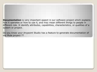 Documentation is very important aspect in our software project which explains
how it operates or how to use it, and may mean different things to people in
different role. It identify attributes, capabilities, characteristics, or qualities of a
system or project.
Do you know your Anypoint Studio has a feature to generate documentation of
our Mule project ??
 