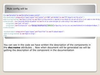 Mule config will be
You can see in the code we have written the description of the components in
the doc:name attributes .. Now when document will be generated we will be
getting the description of the component in the documentation
 