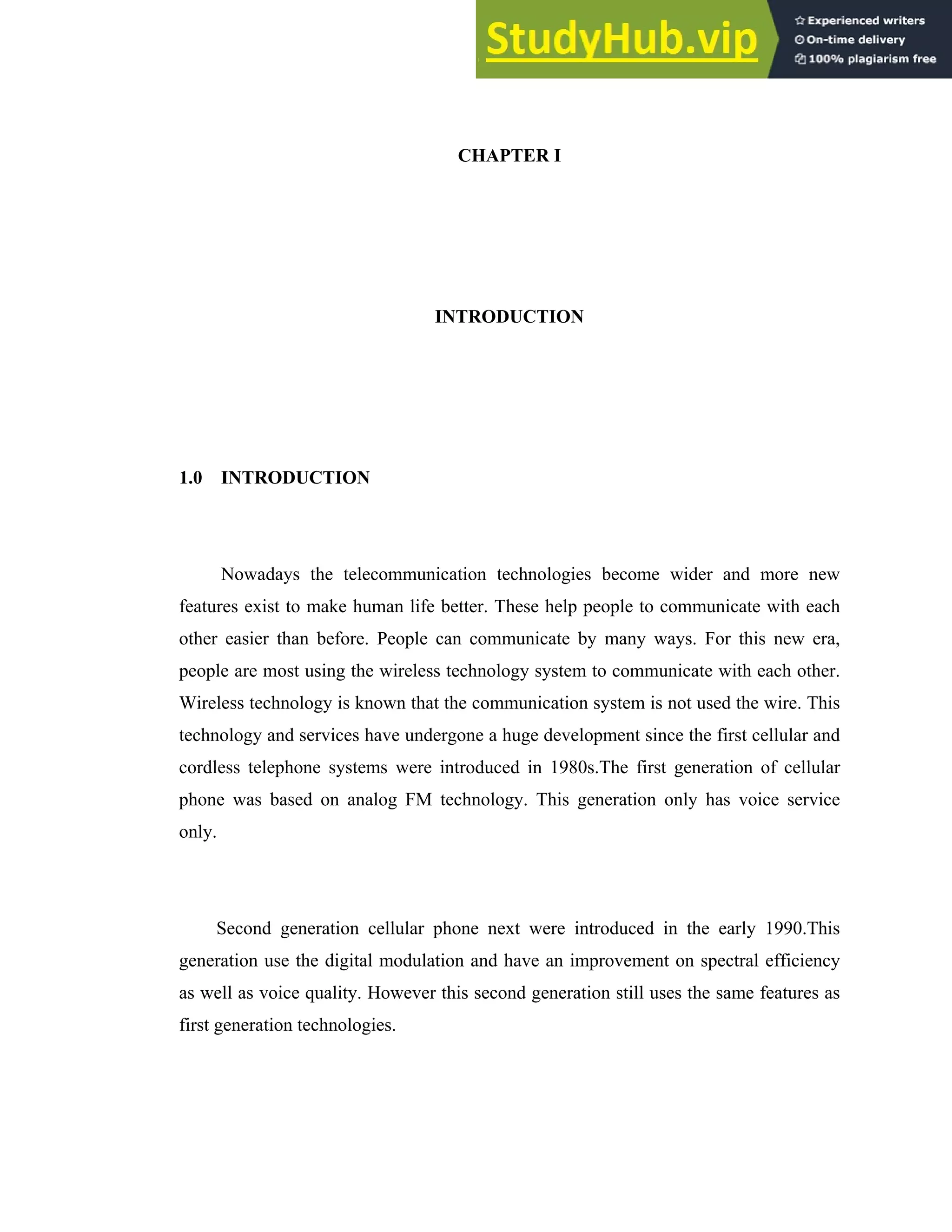 CHAPTER I
INTRODUCTION
1.0 INTRODUCTION
Nowadays the telecommunication technologies become wider and more new
features exist to make human life better. These help people to communicate with each
other easier than before. People can communicate by many ways. For this new era,
people are most using the wireless technology system to communicate with each other.
Wireless technology is known that the communication system is not used the wire. This
technology and services have undergone a huge development since the first cellular and
cordless telephone systems were introduced in 1980s.The first generation of cellular
phone was based on analog FM technology. This generation only has voice service
only.
Second generation cellular phone next were introduced in the early 1990.This
generation use the digital modulation and have an improvement on spectral efficiency
as well as voice quality. However this second generation still uses the same features as
first generation technologies.
 