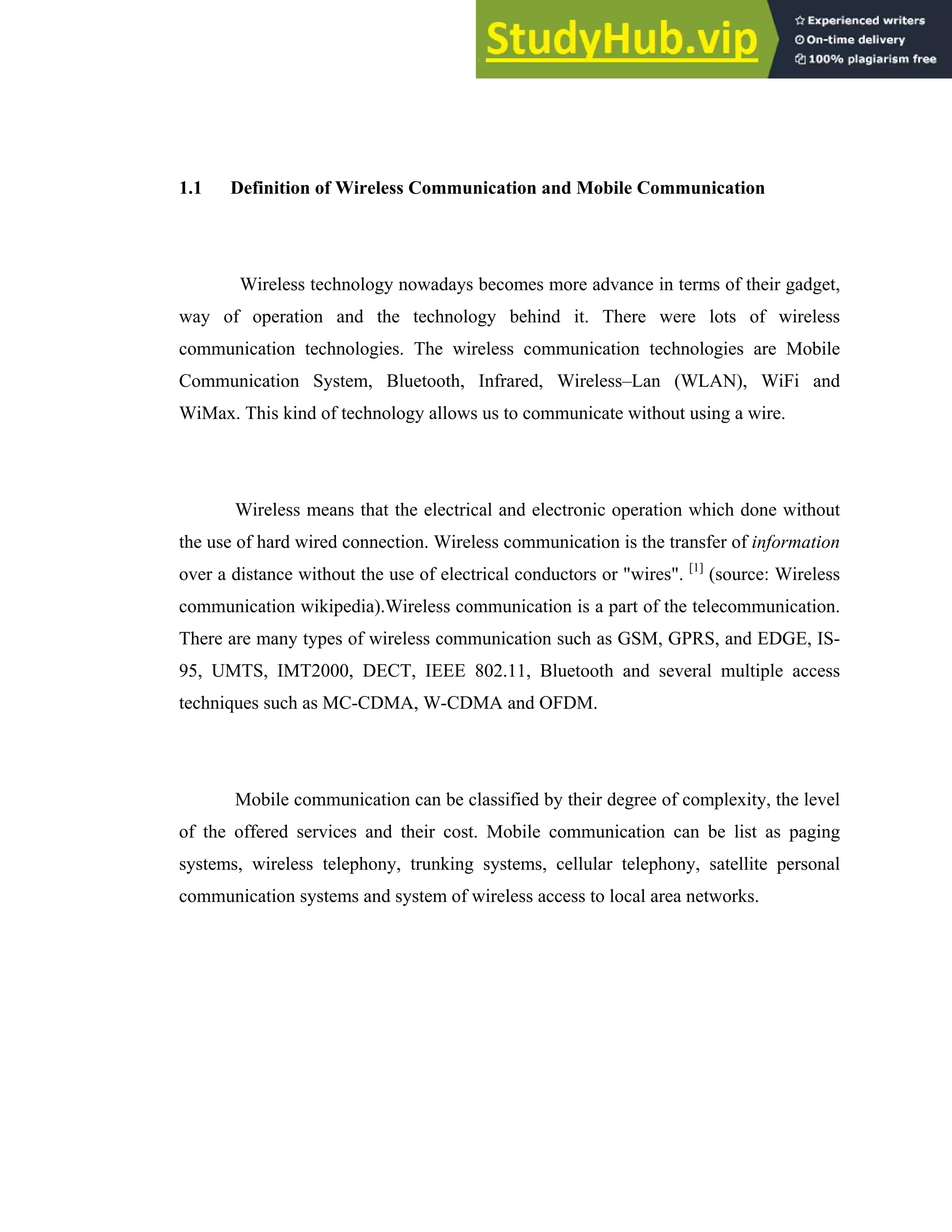 3
1.1 Definition of Wireless Communication and Mobile Communication
Wireless technology nowadays becomes more advance in terms of their gadget,
way of operation and the technology behind it. There were lots of wireless
communication technologies. The wireless communication technologies are Mobile
Communication System, Bluetooth, Infrared, Wireless–Lan (WLAN), WiFi and
WiMax. This kind of technology allows us to communicate without using a wire.
Wireless means that the electrical and electronic operation which done without
the use of hard wired connection. Wireless communication is the transfer of information
over a distance without the use of electrical conductors or "wires". [1]
(source: Wireless
communication wikipedia).Wireless communication is a part of the telecommunication.
There are many types of wireless communication such as GSM, GPRS, and EDGE, IS-
95, UMTS, IMT2000, DECT, IEEE 802.11, Bluetooth and several multiple access
techniques such as MC-CDMA, W-CDMA and OFDM.
Mobile communication can be classified by their degree of complexity, the level
of the offered services and their cost. Mobile communication can be list as paging
systems, wireless telephony, trunking systems, cellular telephony, satellite personal
communication systems and system of wireless access to local area networks.
 
