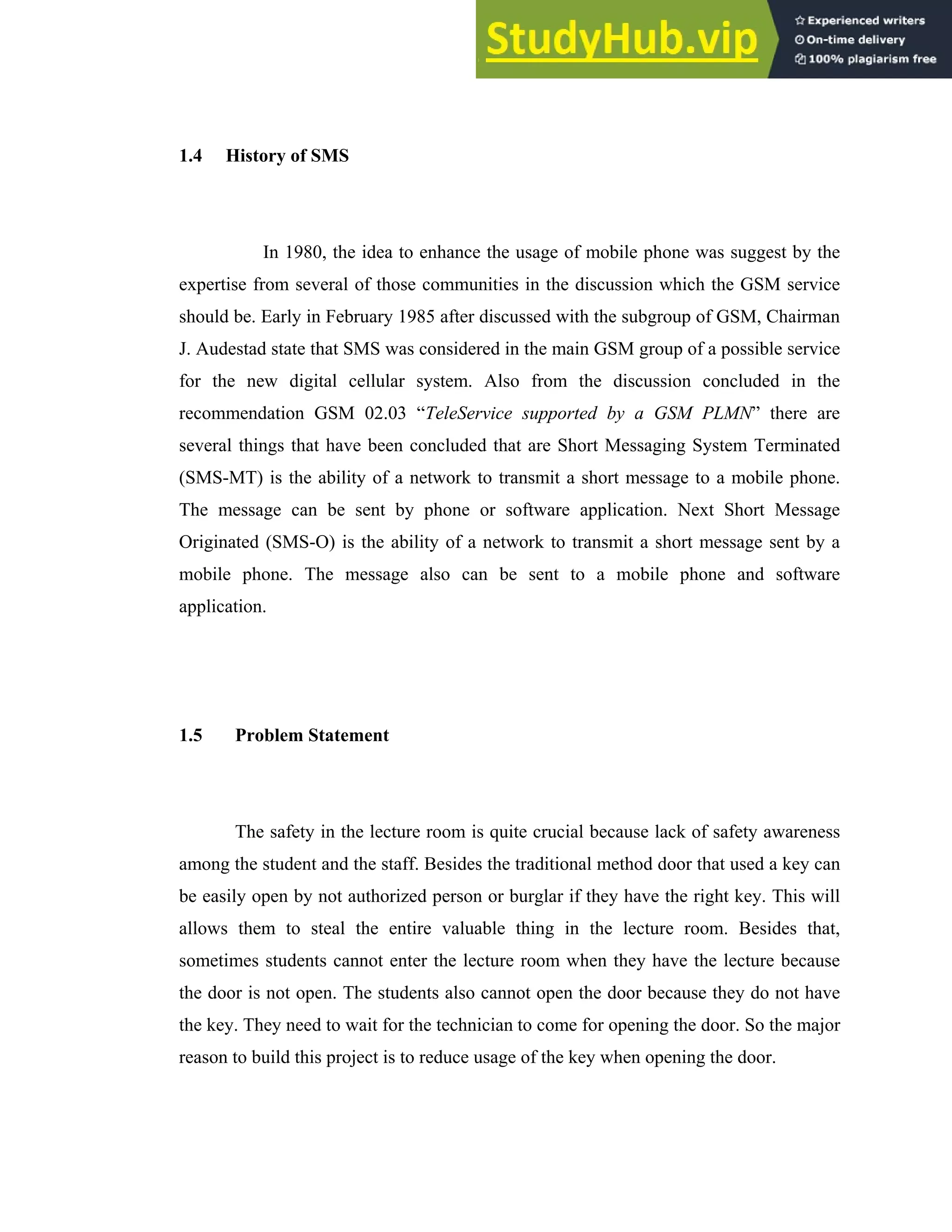 6
1.4 History of SMS
In 1980, the idea to enhance the usage of mobile phone was suggest by the
expertise from several of those communities in the discussion which the GSM service
should be. Early in February 1985 after discussed with the subgroup of GSM, Chairman
J. Audestad state that SMS was considered in the main GSM group of a possible service
for the new digital cellular system. Also from the discussion concluded in the
recommendation GSM 02.03 “TeleService supported by a GSM PLMN” there are
several things that have been concluded that are Short Messaging System Terminated
(SMS-MT) is the ability of a network to transmit a short message to a mobile phone.
The message can be sent by phone or software application. Next Short Message
Originated (SMS-O) is the ability of a network to transmit a short message sent by a
mobile phone. The message also can be sent to a mobile phone and software
application.
1.5 Problem Statement
The safety in the lecture room is quite crucial because lack of safety awareness
among the student and the staff. Besides the traditional method door that used a key can
be easily open by not authorized person or burglar if they have the right key. This will
allows them to steal the entire valuable thing in the lecture room. Besides that,
sometimes students cannot enter the lecture room when they have the lecture because
the door is not open. The students also cannot open the door because they do not have
the key. They need to wait for the technician to come for opening the door. So the major
reason to build this project is to reduce usage of the key when opening the door.
 