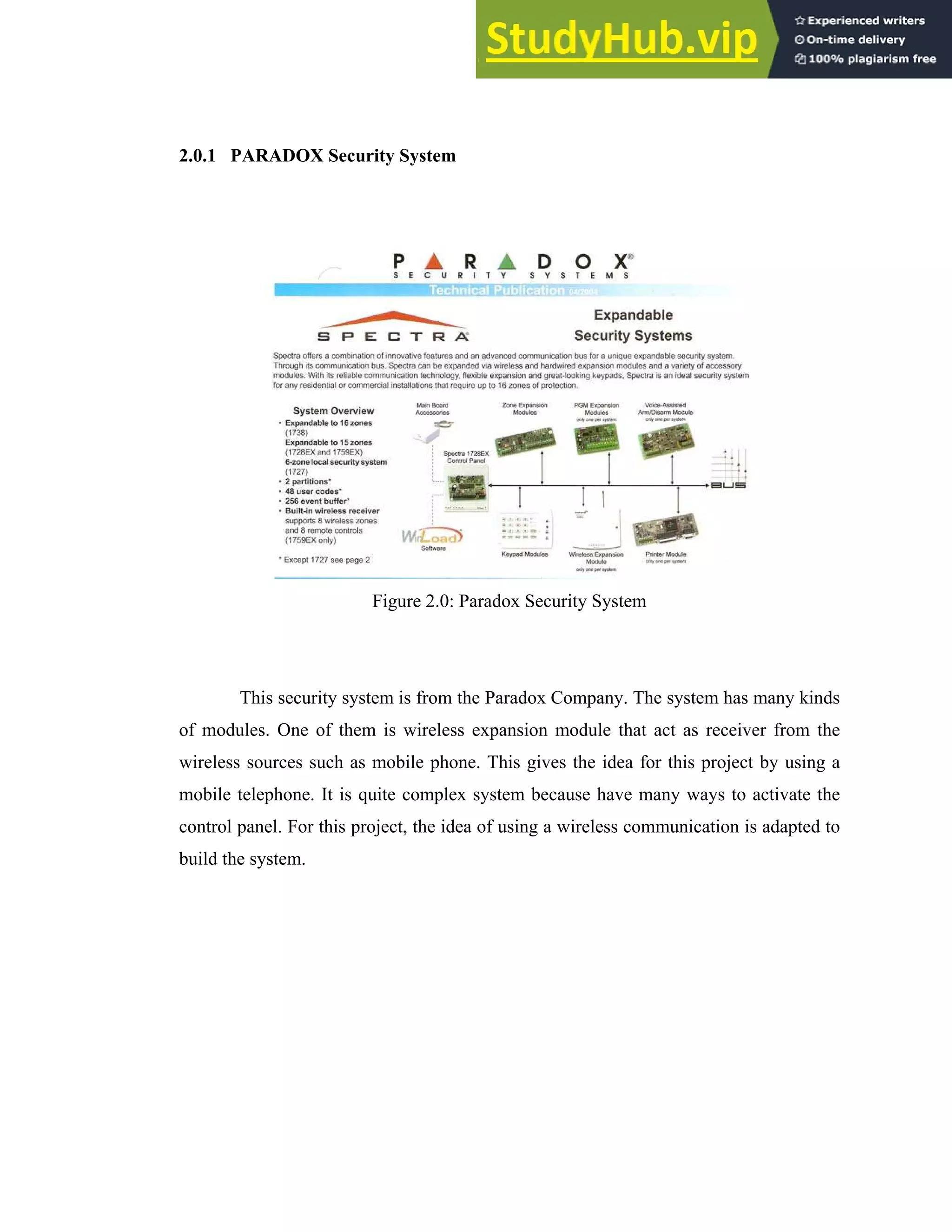 10
2.0.1 PARADOX Security System
Figure 2.0: Paradox Security System
This security system is from the Paradox Company. The system has many kinds
of modules. One of them is wireless expansion module that act as receiver from the
wireless sources such as mobile phone. This gives the idea for this project by using a
mobile telephone. It is quite complex system because have many ways to activate the
control panel. For this project, the idea of using a wireless communication is adapted to
build the system.
 