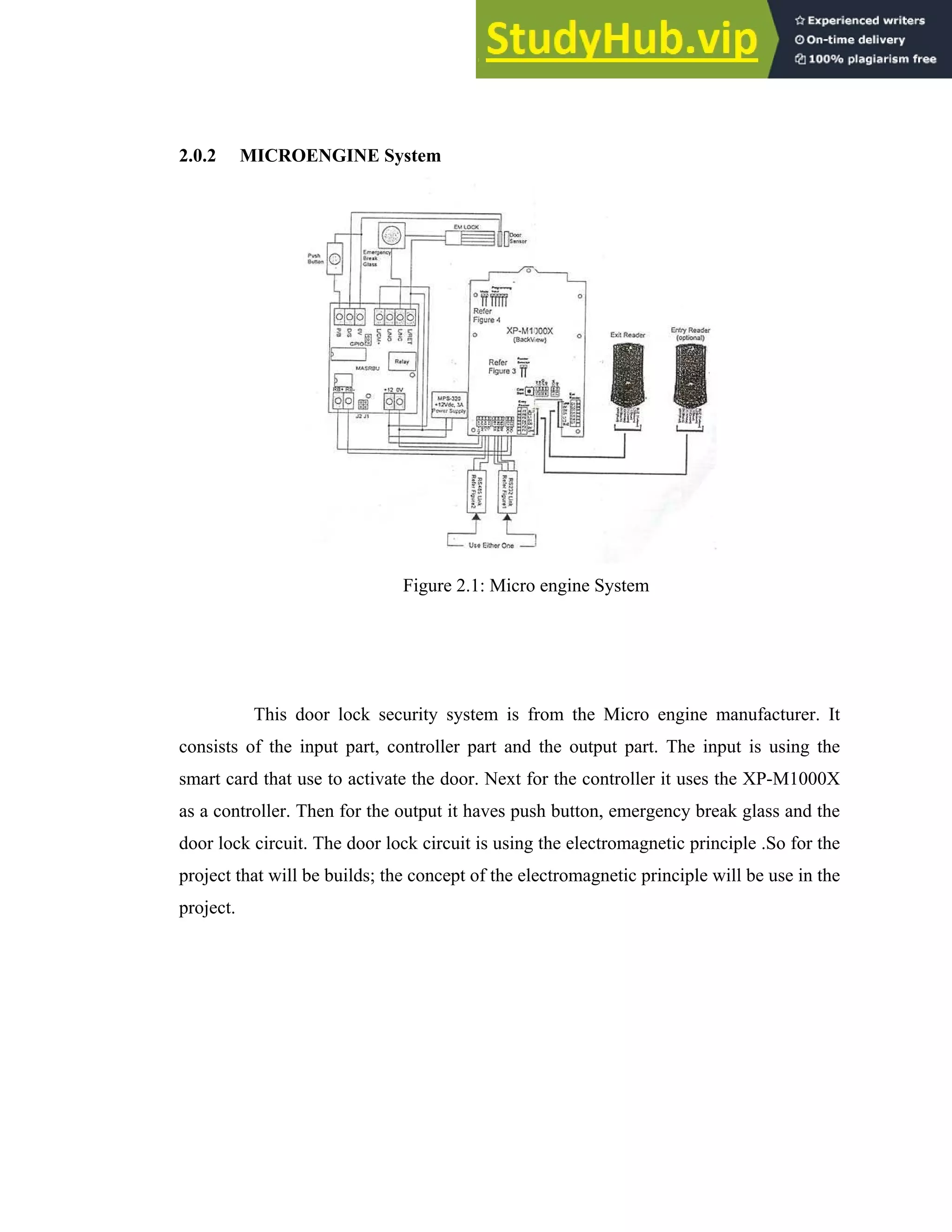 11
2.0.2 MICROENGINE System
Figure 2.1: Micro engine System
This door lock security system is from the Micro engine manufacturer. It
consists of the input part, controller part and the output part. The input is using the
smart card that use to activate the door. Next for the controller it uses the XP-M1000X
as a controller. Then for the output it haves push button, emergency break glass and the
door lock circuit. The door lock circuit is using the electromagnetic principle .So for the
project that will be builds; the concept of the electromagnetic principle will be use in the
project.
 