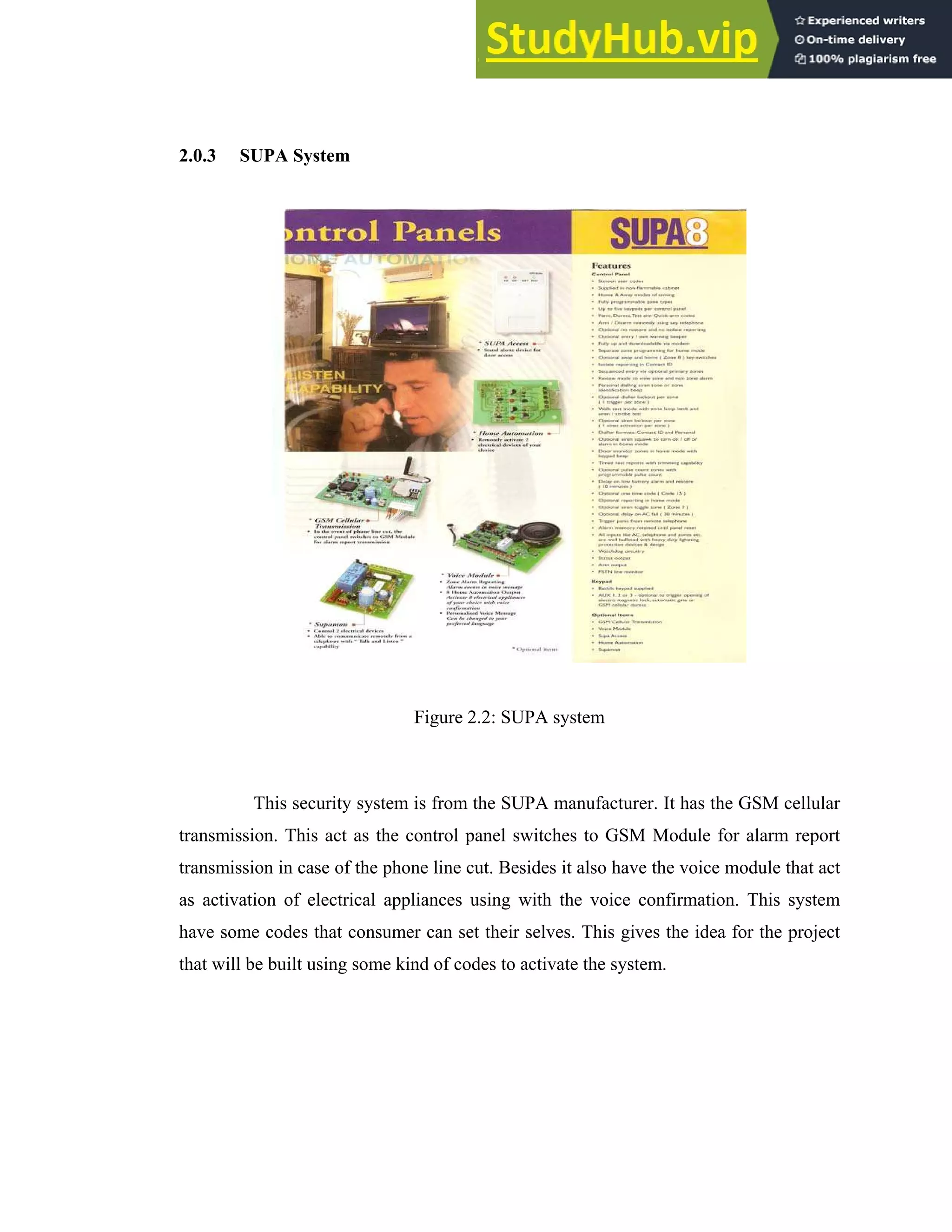12
2.0.3 SUPA System
Figure 2.2: SUPA system
This security system is from the SUPA manufacturer. It has the GSM cellular
transmission. This act as the control panel switches to GSM Module for alarm report
transmission in case of the phone line cut. Besides it also have the voice module that act
as activation of electrical appliances using with the voice confirmation. This system
have some codes that consumer can set their selves. This gives the idea for the project
that will be built using some kind of codes to activate the system.
 