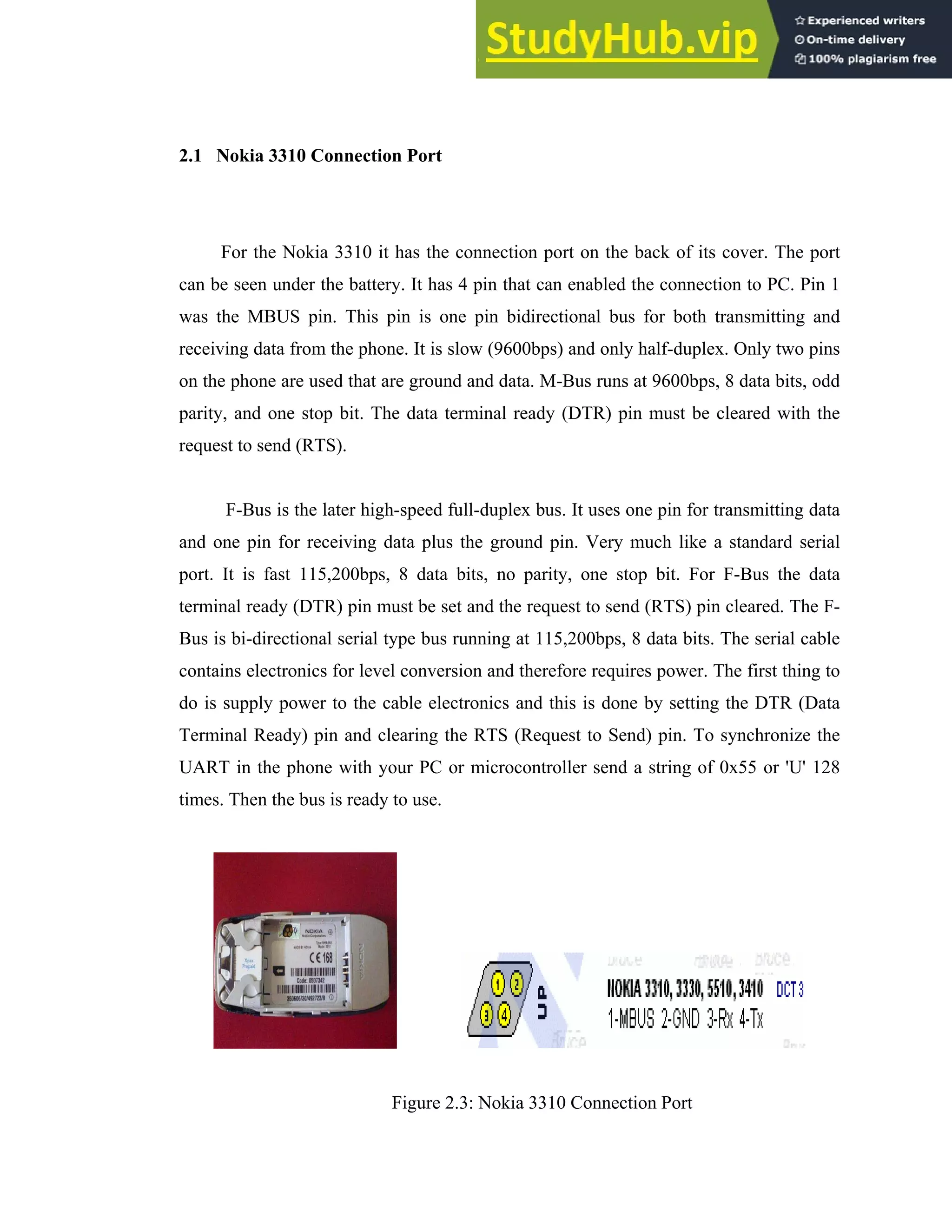 13
2.1 Nokia 3310 Connection Port
For the Nokia 3310 it has the connection port on the back of its cover. The port
can be seen under the battery. It has 4 pin that can enabled the connection to PC. Pin 1
was the MBUS pin. This pin is one pin bidirectional bus for both transmitting and
receiving data from the phone. It is slow (9600bps) and only half-duplex. Only two pins
on the phone are used that are ground and data. M-Bus runs at 9600bps, 8 data bits, odd
parity, and one stop bit. The data terminal ready (DTR) pin must be cleared with the
request to send (RTS).
F-Bus is the later high-speed full-duplex bus. It uses one pin for transmitting data
and one pin for receiving data plus the ground pin. Very much like a standard serial
port. It is fast 115,200bps, 8 data bits, no parity, one stop bit. For F-Bus the data
terminal ready (DTR) pin must be set and the request to send (RTS) pin cleared. The F-
Bus is bi-directional serial type bus running at 115,200bps, 8 data bits. The serial cable
contains electronics for level conversion and therefore requires power. The first thing to
do is supply power to the cable electronics and this is done by setting the DTR (Data
Terminal Ready) pin and clearing the RTS (Request to Send) pin. To synchronize the
UART in the phone with your PC or microcontroller send a string of 0x55 or 'U' 128
times. Then the bus is ready to use.
Figure 2.3: Nokia 3310 Connection Port
 